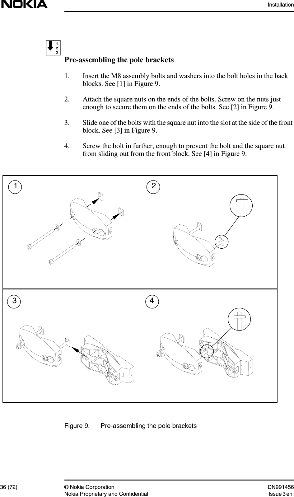 Installation36 (72) © Nokia Corporation DN991456Nokia Proprietary and Confidential Issue 3 enPre-assembling the pole brackets1. Insert the M8 assembly bolts and washers into the bolt holes in the backblocks. See [1] in Figure 9.2. Attach the square nuts on the ends of the bolts. Screw on the nuts justenough to secure them on the ends of the bolts. See [2] in Figure 9.3. Slide one of the bolts with the square nut into the slot at the side of the frontblock. See [3] in Figure 9.4. Screw the bolt in further, enough to prevent the bolt and the square nutfrom sliding out from the front block. See [4] in Figure 9.Figure 9. Pre-assembling the pole brackets1324