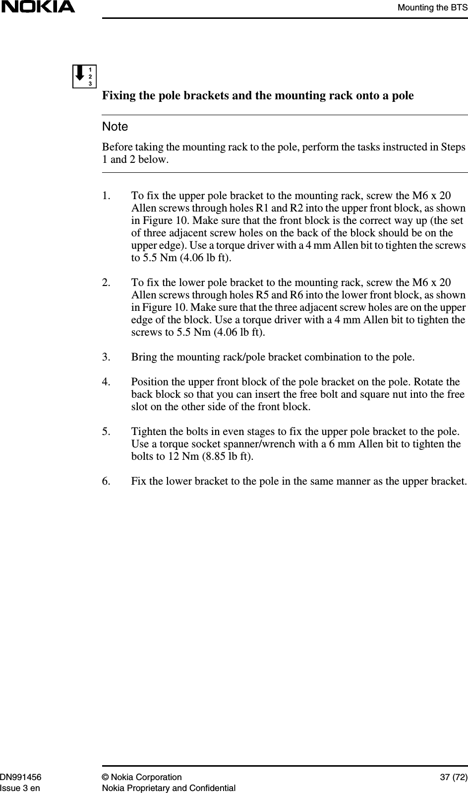 Mounting the BTSDN991456 © Nokia Corporation 37 (72)Issue 3 en Nokia Proprietary and ConfidentialNoteFixing the pole brackets and the mounting rack onto a poleBefore taking the mounting rack to the pole, perform the tasks instructed in Steps1 and 2 below.1. To fix the upper pole bracket to the mounting rack, screw the M6 x 20Allen screws through holes R1 and R2 into the upper front block, as shownin Figure 10. Make sure that the front block is the correct way up (the setof three adjacent screw holes on the back of the block should be on theupper edge). Use a torque driver with a 4 mm Allen bit to tighten the screwsto 5.5 Nm (4.06 lb ft).2. To fix the lower pole bracket to the mounting rack, screw the M6 x 20Allen screws through holes R5 and R6 into the lower front block, as shownin Figure 10. Make sure that the three adjacent screw holes are on the upperedge of the block. Use a torque driver with a 4 mm Allen bit to tighten thescrews to 5.5 Nm (4.06 lb ft).3. Bring the mounting rack/pole bracket combination to the pole.4. Position the upper front block of the pole bracket on the pole. Rotate theback block so that you can insert the free bolt and square nut into the freeslot on the other side of the front block.5. Tighten the bolts in even stages to fix the upper pole bracket to the pole.Use a torque socket spanner/wrench with a 6 mm Allen bit to tighten thebolts to 12 Nm (8.85 lb ft).6. Fix the lower bracket to the pole in the same manner as the upper bracket.