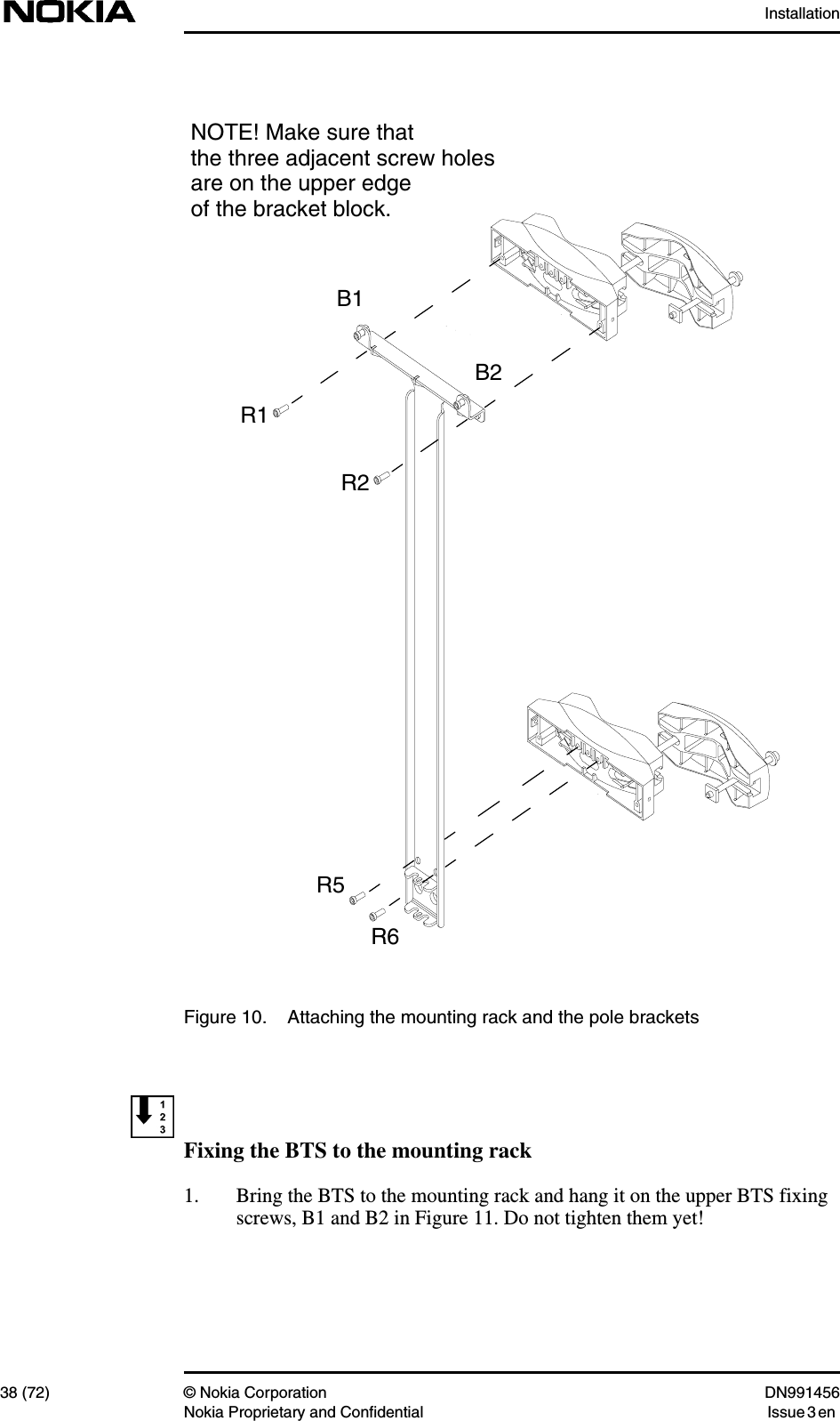 Installation38 (72) © Nokia Corporation DN991456Nokia Proprietary and Confidential Issue 3 enFigure 10. Attaching the mounting rack and the pole bracketsFixing the BTS to the mounting rack1. Bring the BTS to the mounting rack and hang it on the upper BTS fixingscrews, B1 and B2 in Figure 11. Do not tighten them yet!B1B2R2R1R6R5NOTE! Make sure thatthe three adjacent screw holesare on the upper edgeof the bracket block.