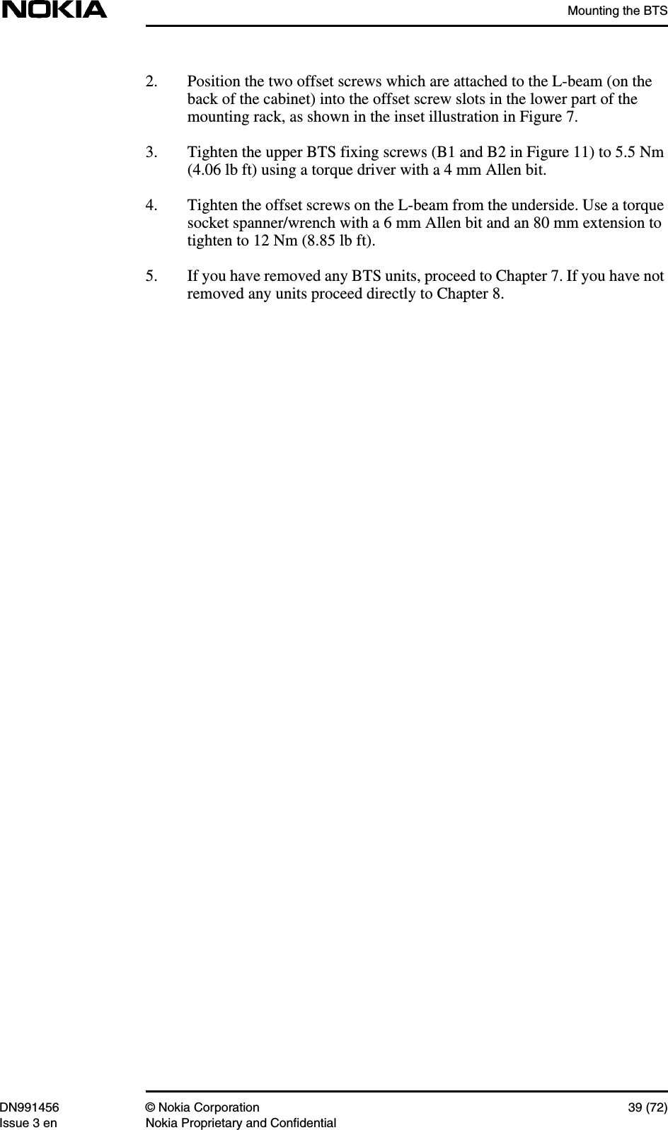 Mounting the BTSDN991456 © Nokia Corporation 39 (72)Issue 3 en Nokia Proprietary and Confidential2. Position the two offset screws which are attached to the L-beam (on theback of the cabinet) into the offset screw slots in the lower part of themounting rack, as shown in the inset illustration in Figure 7.3. Tighten the upper BTS fixing screws (B1 and B2 in Figure 11) to 5.5 Nm(4.06 lb ft) using a torque driver with a 4 mm Allen bit.4. Tighten the offset screws on the L-beam from the underside. Use a torquesocket spanner/wrench with a 6 mm Allen bit and an 80 mm extension totighten to 12 Nm (8.85 lb ft).5. If you have removed any BTS units, proceed to Chapter 7. If you have notremoved any units proceed directly to Chapter 8.
