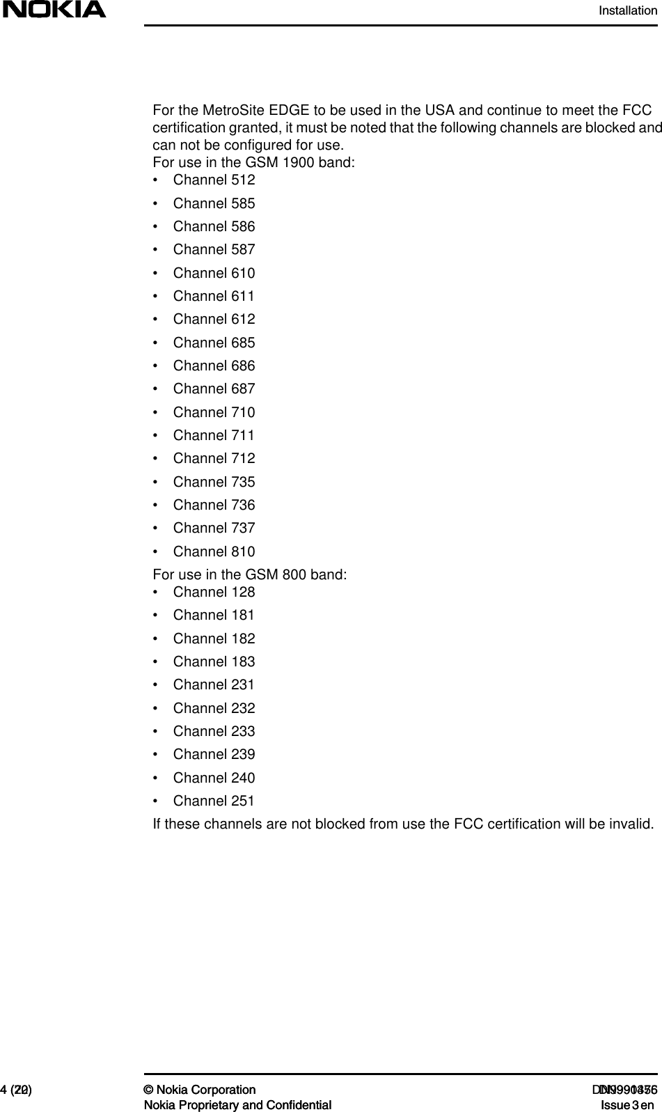 Installation4 (72) © Nokia Corporation DN991456Nokia Proprietary and Confidential Issue 3 en4 (20) © Nokia Corporation DN9990375Nokia Proprietary and Confidential Issue 3 en     For the MetroSite EDGE to be used in the USA and continue to meet the FCC certification granted, it must be noted that the following channels are blocked and can not be configured for use.For use in the GSM 1900 band:• Channel 512• Channel 585• Channel 586• Channel 587• Channel 610• Channel 611• Channel 612• Channel 685• Channel 686• Channel 687• Channel 710• Channel 711• Channel 712• Channel 735• Channel 736• Channel 737• Channel 810For use in the GSM 800 band:• Channel 128• Channel 181• Channel 182• Channel 183• Channel 231• Channel 232• Channel 233• Channel 239• Channel 240• Channel 251If these channels are not blocked from use the FCC certification will be invalid.