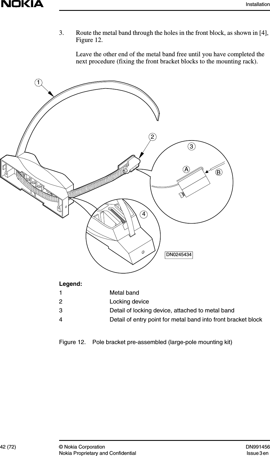 Installation42 (72) © Nokia Corporation DN991456Nokia Proprietary and Confidential Issue 3 en3. Route the metal band through the holes in the front block, as shown in [4],Figure 12.Leave the other end of the metal band free until you have completed thenext procedure (fixing the front bracket blocks to the mounting rack).Legend:1 Metal band2 Locking device3 Detail of locking device, attached to metal band4 Detail of entry point for metal band into front bracket blockFigure 12. Pole bracket pre-assembled (large-pole mounting kit)1DN02454342AB34