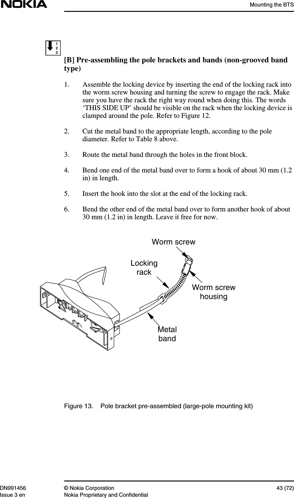 Mounting the BTSDN991456 © Nokia Corporation 43 (72)Issue 3 en Nokia Proprietary and Confidential[B] Pre-assembling the pole brackets and bands (non-grooved bandtype)1. Assemble the locking device by inserting the end of the locking rack intothe worm screw housing and turning the screw to engage the rack. Makesure you have the rack the right way round when doing this. The words‘THIS SIDE UP’ should be visible on the rack when the locking device isclamped around the pole. Refer to Figure 12.2. Cut the metal band to the appropriate length, according to the polediameter. Refer to Table 8 above.3. Route the metal band through the holes in the front block.4. Bend one end of the metal band over to form a hook of about 30 mm (1.2in) in length.5. Insert the hook into the slot at the end of the locking rack.6. Bend the other end of the metal band over to form another hook of about30 mm (1.2 in) in length. Leave it free for now.Figure 13. Pole bracket pre-assembled (large-pole mounting kit)LockingrackMetalbandWorm screwhousingWorm screw