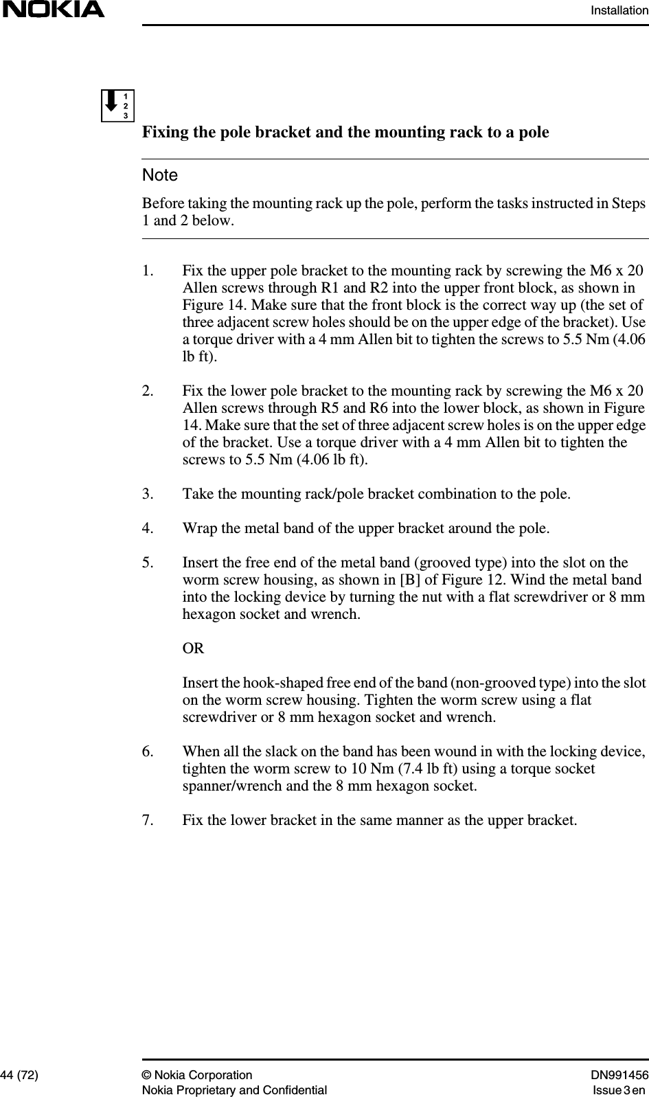 Installation44 (72) © Nokia Corporation DN991456Nokia Proprietary and Confidential Issue 3 enNoteFixing the pole bracket and the mounting rack to a poleBefore taking the mounting rack up the pole, perform the tasks instructed in Steps1 and 2 below.1. Fix the upper pole bracket to the mounting rack by screwing the M6 x 20Allen screws through R1 and R2 into the upper front block, as shown inFigure 14. Make sure that the front block is the correct way up (the set ofthree adjacent screw holes should be on the upper edge of the bracket). Usea torque driver with a 4 mm Allen bit to tighten the screws to 5.5 Nm (4.06lb ft).2. Fix the lower pole bracket to the mounting rack by screwing the M6 x 20Allen screws through R5 and R6 into the lower block, as shown in Figure14. Make sure that the set of three adjacent screw holes is on the upper edgeof the bracket. Use a torque driver with a 4 mm Allen bit to tighten thescrews to 5.5 Nm (4.06 lb ft).3. Take the mounting rack/pole bracket combination to the pole.4. Wrap the metal band of the upper bracket around the pole.5. Insert the free end of the metal band (grooved type) into the slot on theworm screw housing, as shown in [B] of Figure 12. Wind the metal bandinto the locking device by turning the nut with a flat screwdriver or 8 mmhexagon socket and wrench.ORInsert the hook-shaped free end of the band (non-grooved type) into the sloton the worm screw housing. Tighten the worm screw using a flatscrewdriver or 8 mm hexagon socket and wrench.6. When all the slack on the band has been wound in with the locking device,tighten the worm screw to 10 Nm (7.4 lb ft) using a torque socketspanner/wrench and the 8 mm hexagon socket.7. Fix the lower bracket in the same manner as the upper bracket.