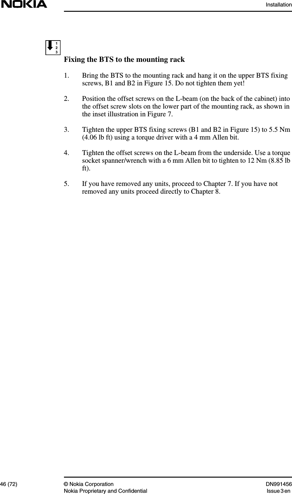 Installation46 (72) © Nokia Corporation DN991456Nokia Proprietary and Confidential Issue 3 enFixing the BTS to the mounting rack1. Bring the BTS to the mounting rack and hang it on the upper BTS fixingscrews, B1 and B2 in Figure 15. Do not tighten them yet!2. Position the offset screws on the L-beam (on the back of the cabinet) intothe offset screw slots on the lower part of the mounting rack, as shown inthe inset illustration in Figure 7.3. Tighten the upper BTS fixing screws (B1 and B2 in Figure 15) to 5.5 Nm(4.06 lb ft) using a torque driver with a 4 mm Allen bit.4. Tighten the offset screws on the L-beam from the underside. Use a torquesocket spanner/wrench with a 6 mm Allen bit to tighten to 12 Nm (8.85 lbft).5. If you have removed any units, proceed to Chapter 7. If you have notremoved any units proceed directly to Chapter 8.
