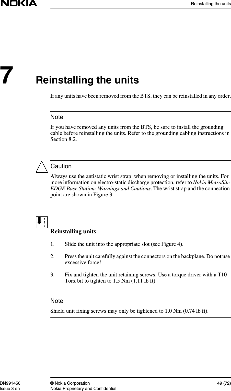 Reinstalling the unitsDN991456 © Nokia Corporation 49 (72)Issue 3 en Nokia Proprietary and ConfidentialNoteCautionNote7Reinstalling the unitsIf any units have been removed from the BTS, they can be reinstalled in any order.If you have removed any units from the BTS, be sure to install the groundingcable before reinstalling the units. Refer to the grounding cabling instructions inSection 8.2.Always use the antistatic wrist strap  when removing or installing the units. Formore information on electro-static discharge protection, refer to Nokia MetroSiteEDGE Base Station: Warnings and Cautions. The wrist strap and the connectionpoint are shown in Figure 3.Reinstalling units1. Slide the unit into the appropriate slot (see Figure 4).2. Press the unit carefully against the connectors on the backplane. Do not useexcessive force!3. Fix and tighten the unit retaining screws. Use a torque driver with a T10Torx bit to tighten to 1.5 Nm (1.11 lb ft).Shield unit fixing screws may only be tightened to 1.0 Nm (0.74 lb ft).