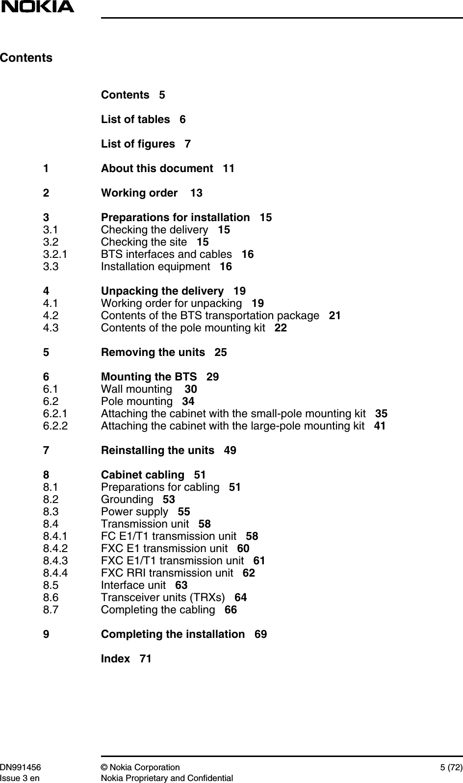 DN991456 © Nokia Corporation 5 (72)Issue 3 en Nokia Proprietary and ConfidentialContentsContents 5List of tables 6List of figures 71 About this document 112 Working order 133 Preparations for installation 153.1 Checking the delivery 153.2 Checking the site 153.2.1 BTS interfaces and cables 163.3 Installation equipment 164 Unpacking the delivery 194.1 Working order for unpacking 194.2 Contents of the BTS transportation package 214.3 Contents of the pole mounting kit 225 Removing the units 256 Mounting the BTS 296.1 Wall mounting 306.2 Pole mounting 346.2.1 Attaching the cabinet with the small-pole mounting kit 356.2.2 Attaching the cabinet with the large-pole mounting kit 417 Reinstalling the units 498 Cabinet cabling 518.1 Preparations for cabling 518.2 Grounding 538.3 Power supply 558.4 Transmission unit 588.4.1 FC E1/T1 transmission unit 588.4.2 FXC E1 transmission unit 608.4.3 FXC E1/T1 transmission unit 618.4.4 FXC RRI transmission unit 628.5 Interface unit 638.6 Transceiver units (TRXs) 648.7 Completing the cabling 669 Completing the installation 69Index 71