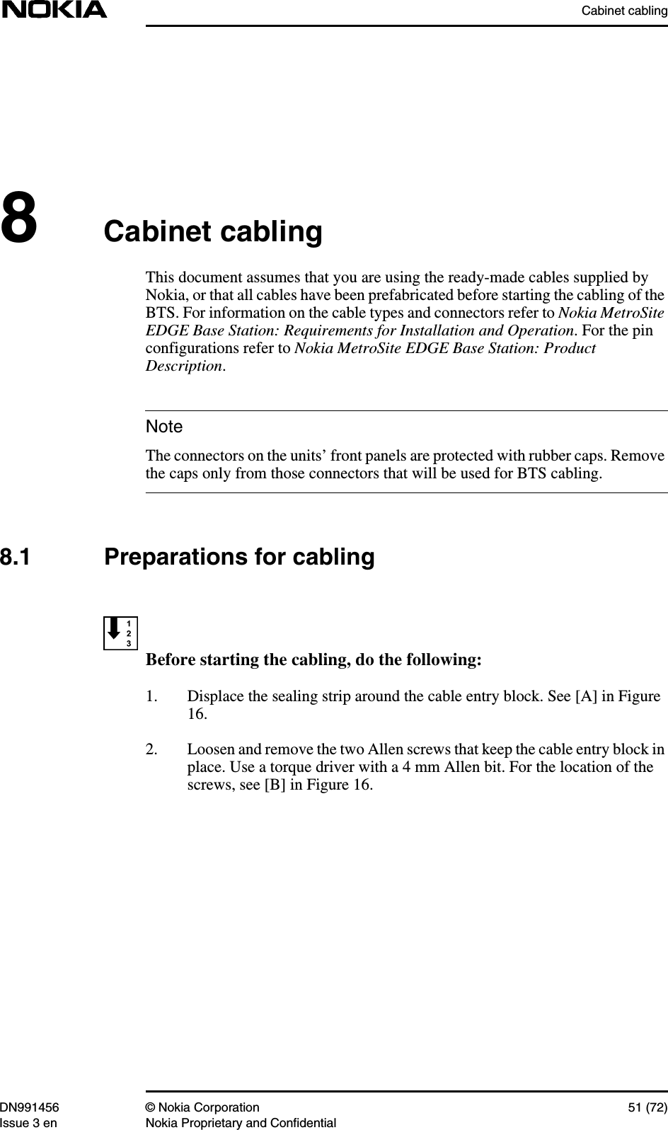 Cabinet cablingDN991456 © Nokia Corporation 51 (72)Issue 3 en Nokia Proprietary and ConfidentialNote8Cabinet cablingThis document assumes that you are using the ready-made cables supplied byNokia, or that all cables have been prefabricated before starting the cabling of theBTS. For information on the cable types and connectors refer to Nokia MetroSiteEDGE Base Station: Requirements for Installation and Operation. For the pinconfigurations refer to Nokia MetroSite EDGE Base Station: ProductDescription.The connectors on the units’ front panels are protected with rubber caps. Removethe caps only from those connectors that will be used for BTS cabling.8.1 Preparations for cablingBefore starting the cabling, do the following:1. Displace the sealing strip around the cable entry block. See [A] in Figure16.2. Loosen and remove the two Allen screws that keep the cable entry block inplace. Use a torque driver with a 4 mm Allen bit. For the location of thescrews, see [B] in Figure 16.