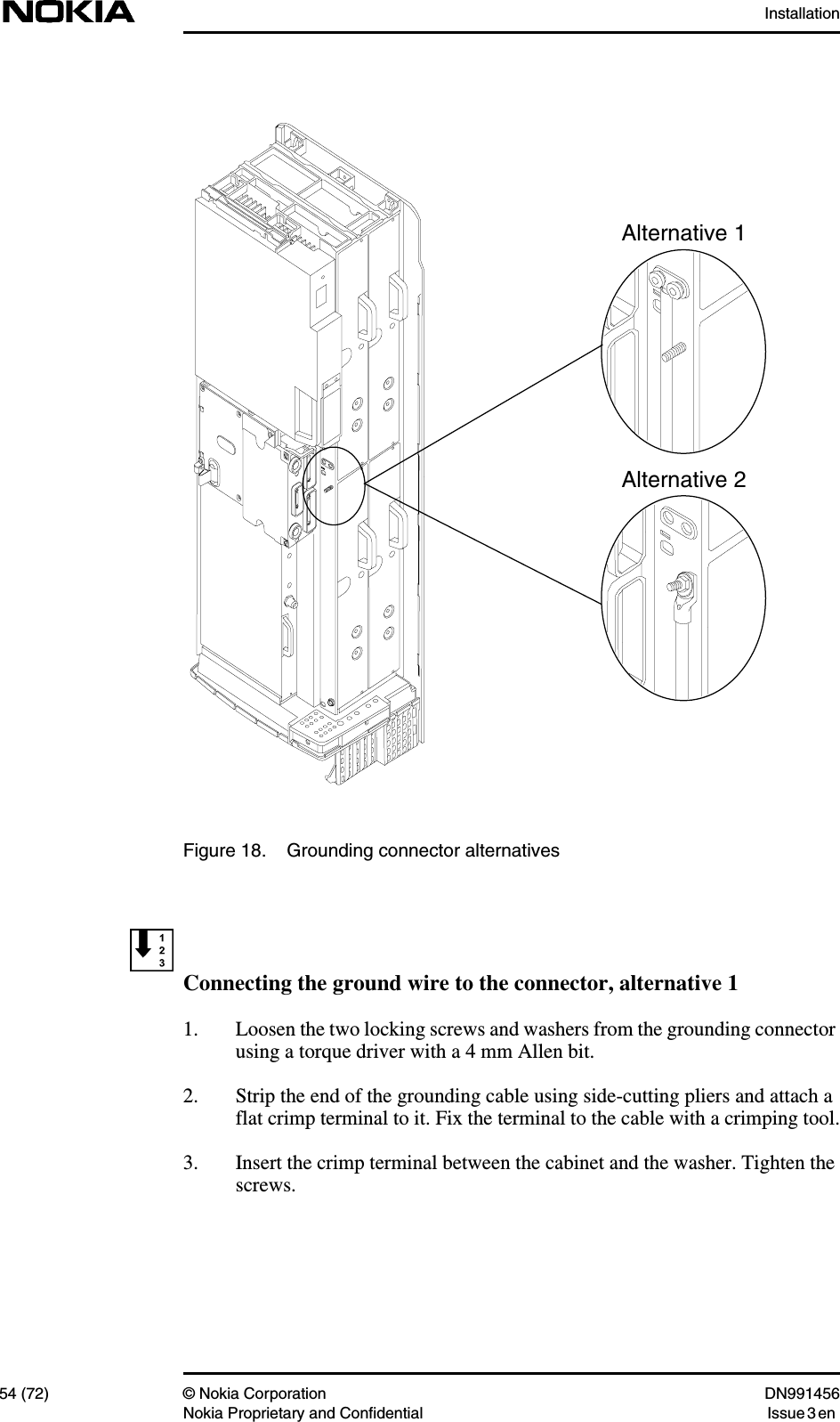 Installation54 (72) © Nokia Corporation DN991456Nokia Proprietary and Confidential Issue 3 enFigure 18. Grounding connector alternativesConnecting the ground wire to the connector, alternative 11. Loosen the two locking screws and washers from the grounding connectorusing a torque driver with a 4 mm Allen bit.2. Strip the end of the grounding cable using side-cutting pliers and attach aflat crimp terminal to it. Fix the terminal to the cable with a crimping tool.3. Insert the crimp terminal between the cabinet and the washer. Tighten thescrews.Alternative 1Alternative 2