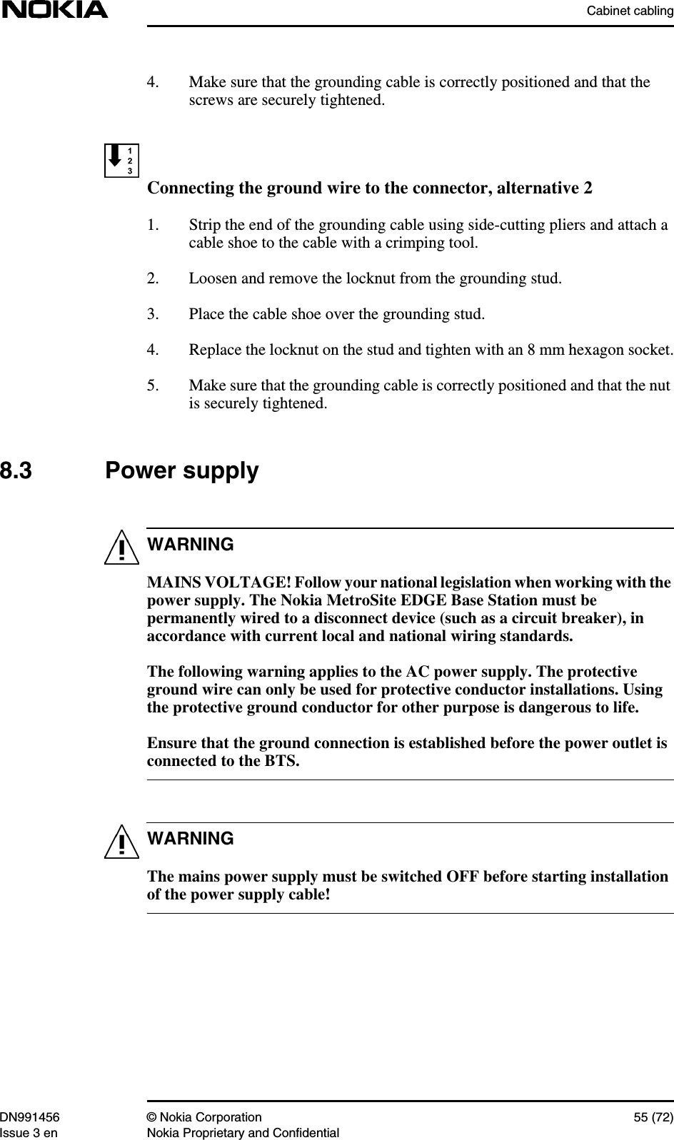 Cabinet cablingDN991456 © Nokia Corporation 55 (72)Issue 3 en Nokia Proprietary and ConfidentialWARNINGWARNING4. Make sure that the grounding cable is correctly positioned and that thescrews are securely tightened.Connecting the ground wire to the connector, alternative 21. Strip the end of the grounding cable using side-cutting pliers and attach acable shoe to the cable with a crimping tool.2. Loosen and remove the locknut from the grounding stud.3. Place the cable shoe over the grounding stud.4. Replace the locknut on the stud and tighten with an 8 mm hexagon socket.5. Make sure that the grounding cable is correctly positioned and that the nutis securely tightened.8.3 Power supplyMAINS VOLTAGE! Follow your national legislation when working with thepower supply. The Nokia MetroSite EDGE Base Station must bepermanently wired to a disconnect device (such as a circuit breaker), inaccordance with current local and national wiring standards.The following warning applies to the AC power supply. The protectiveground wire can only be used for protective conductor installations. Usingthe protective ground conductor for other purpose is dangerous to life.Ensure that the ground connection is established before the power outlet isconnected to the BTS.The mains power supply must be switched OFF before starting installationof the power supply cable!