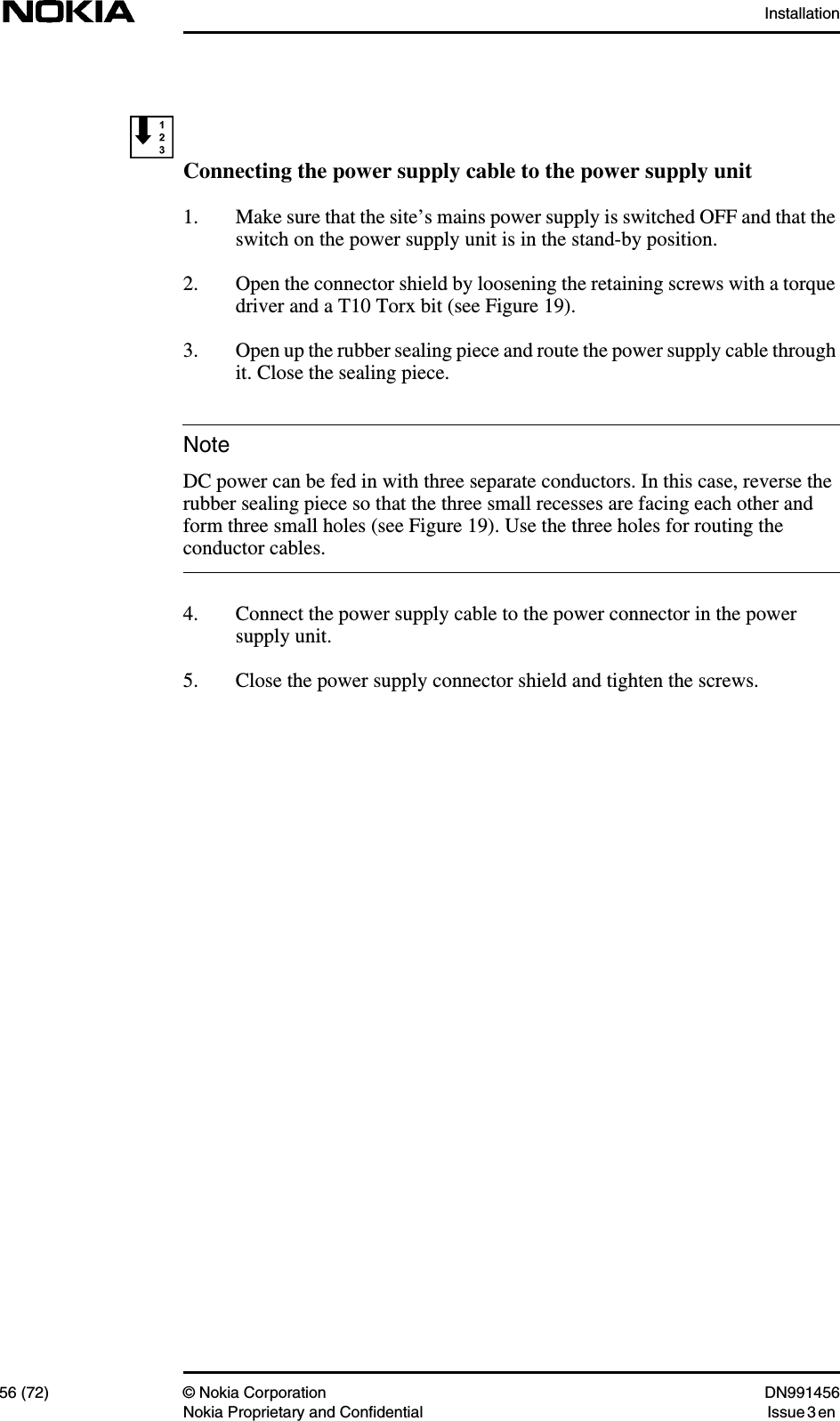Installation56 (72) © Nokia Corporation DN991456Nokia Proprietary and Confidential Issue 3 enNoteConnecting the power supply cable to the power supply unit1. Make sure that the site’s mains power supply is switched OFF and that theswitch on the power supply unit is in the stand-by position.2. Open the connector shield by loosening the retaining screws with a torquedriver and a T10 Torx bit (see Figure 19).3. Open up the rubber sealing piece and route the power supply cable throughit. Close the sealing piece.DC power can be fed in with three separate conductors. In this case, reverse therubber sealing piece so that the three small recesses are facing each other andform three small holes (see Figure 19). Use the three holes for routing theconductor cables.4. Connect the power supply cable to the power connector in the powersupply unit.5. Close the power supply connector shield and tighten the screws.