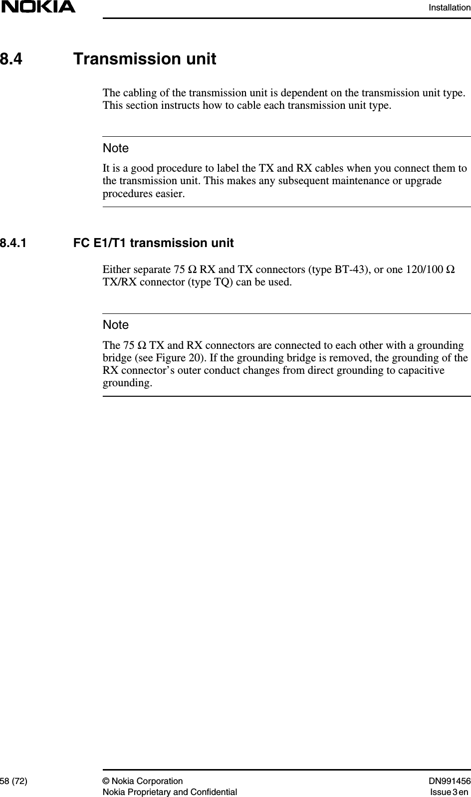 Installation58 (72) © Nokia Corporation DN991456Nokia Proprietary and Confidential Issue 3 enNoteNote8.4 Transmission unitThe cabling of the transmission unit is dependent on the transmission unit type.This section instructs how to cable each transmission unit type.It is a good procedure to label the TX and RX cables when you connect them tothe transmission unit. This makes any subsequent maintenance or upgradeprocedures easier.8.4.1 FC E1/T1 transmission unitEither separate 75 Ω RX and TX connectors (type BT-43), or one 120/100 ΩTX/RX connector (type TQ) can be used.The 75 Ω TX and RX connectors are connected to each other with a groundingbridge (see Figure 20). If the grounding bridge is removed, the grounding of theRX connector’s outer conduct changes from direct grounding to capacitivegrounding.