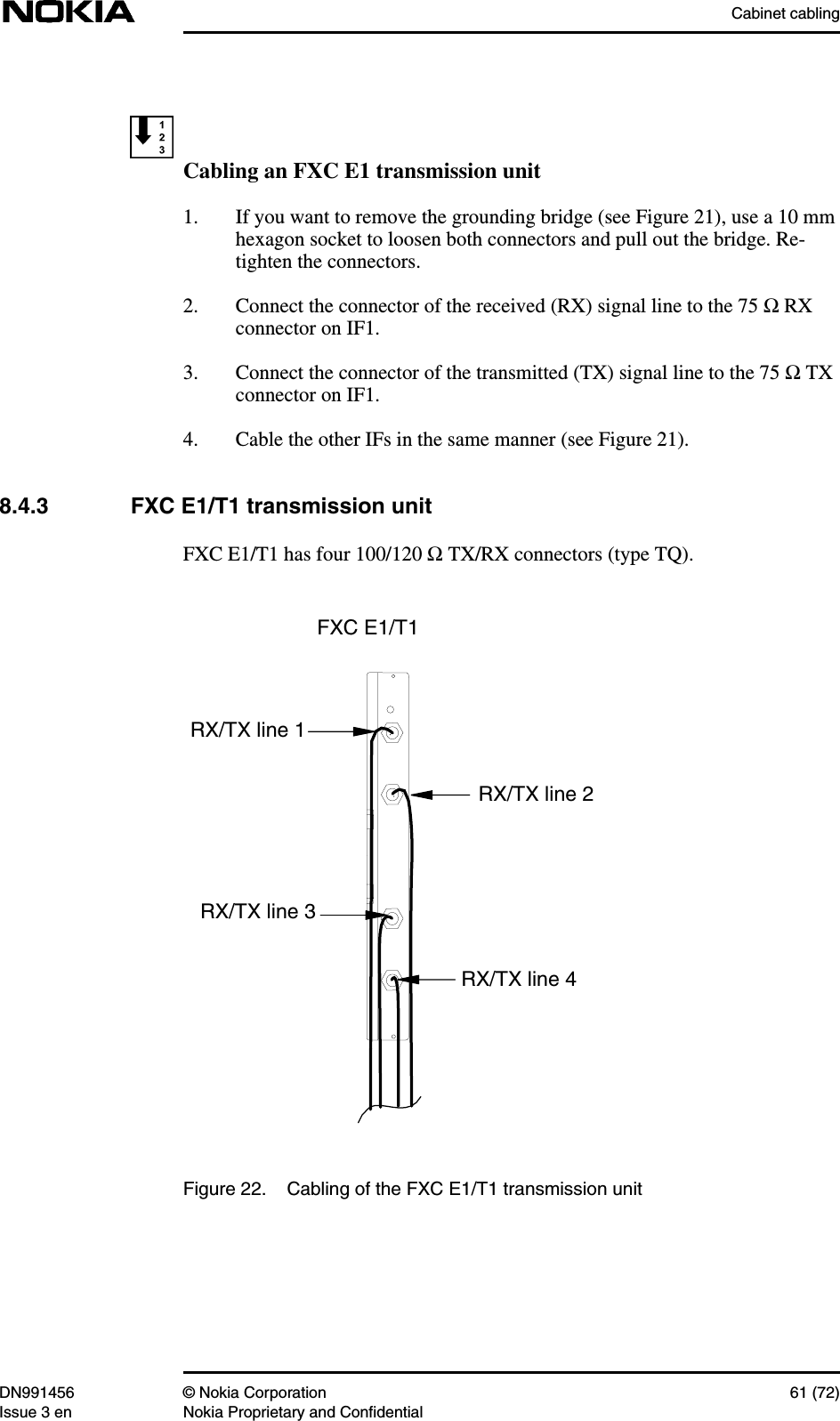 Cabinet cablingDN991456 © Nokia Corporation 61 (72)Issue 3 en Nokia Proprietary and ConfidentialCabling an FXC E1 transmission unit1. If you want to remove the grounding bridge (see Figure 21), use a 10 mmhexagon socket to loosen both connectors and pull out the bridge. Re-tighten the connectors.2. Connect the connector of the received (RX) signal line to the 75 Ω RXconnector on IF1.3. Connect the connector of the transmitted (TX) signal line to the 75 Ω TXconnector on IF1.4. Cable the other IFs in the same manner (see Figure 21).8.4.3 FXC E1/T1 transmission unitFXC E1/T1 has four 100/120 Ω TX/RX connectors (type TQ).Figure 22. Cabling of the FXC E1/T1 transmission unitFXC E1/T1RX/TX line 4RX/TX line 3RX/TX line 2RX/TX line 1