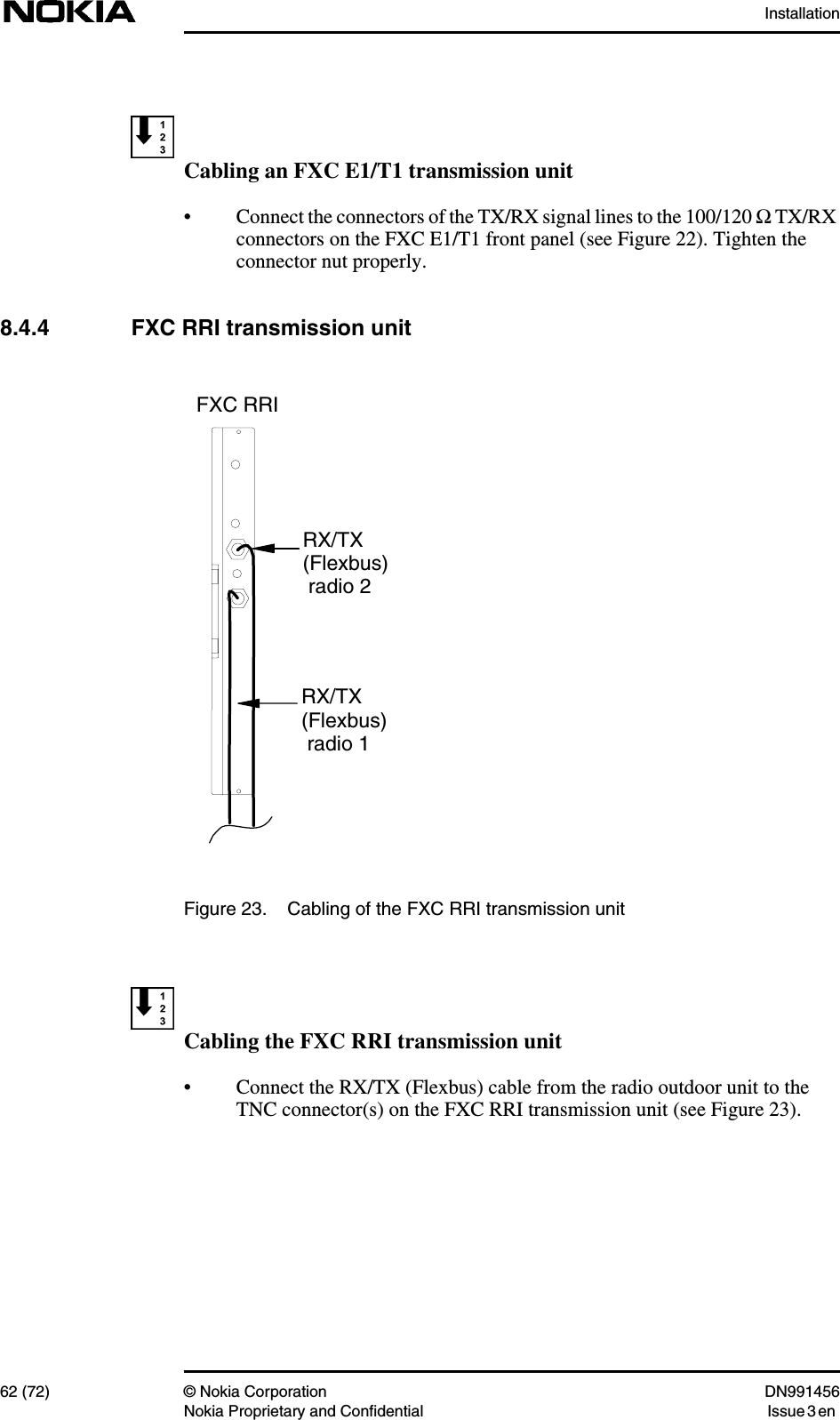 Installation62 (72) © Nokia Corporation DN991456Nokia Proprietary and Confidential Issue 3 enCabling an FXC E1/T1 transmission unit• Connect the connectors of the TX/RX signal lines to the 100/120 ΩTX/RXconnectors on the FXC E1/T1 front panel (see Figure 22). Tighten theconnector nut properly.8.4.4 FXC RRI transmission unitFigure 23. Cabling of the FXC RRI transmission unitCabling the FXC RRI transmission unit• Connect the RX/TX (Flexbus) cable from the radio outdoor unit to theTNC connector(s) on the FXC RRI transmission unit (see Figure 23).RX/TX(Flexbus) radio 2RX/TX(Flexbus) radio 1 FXC RRI