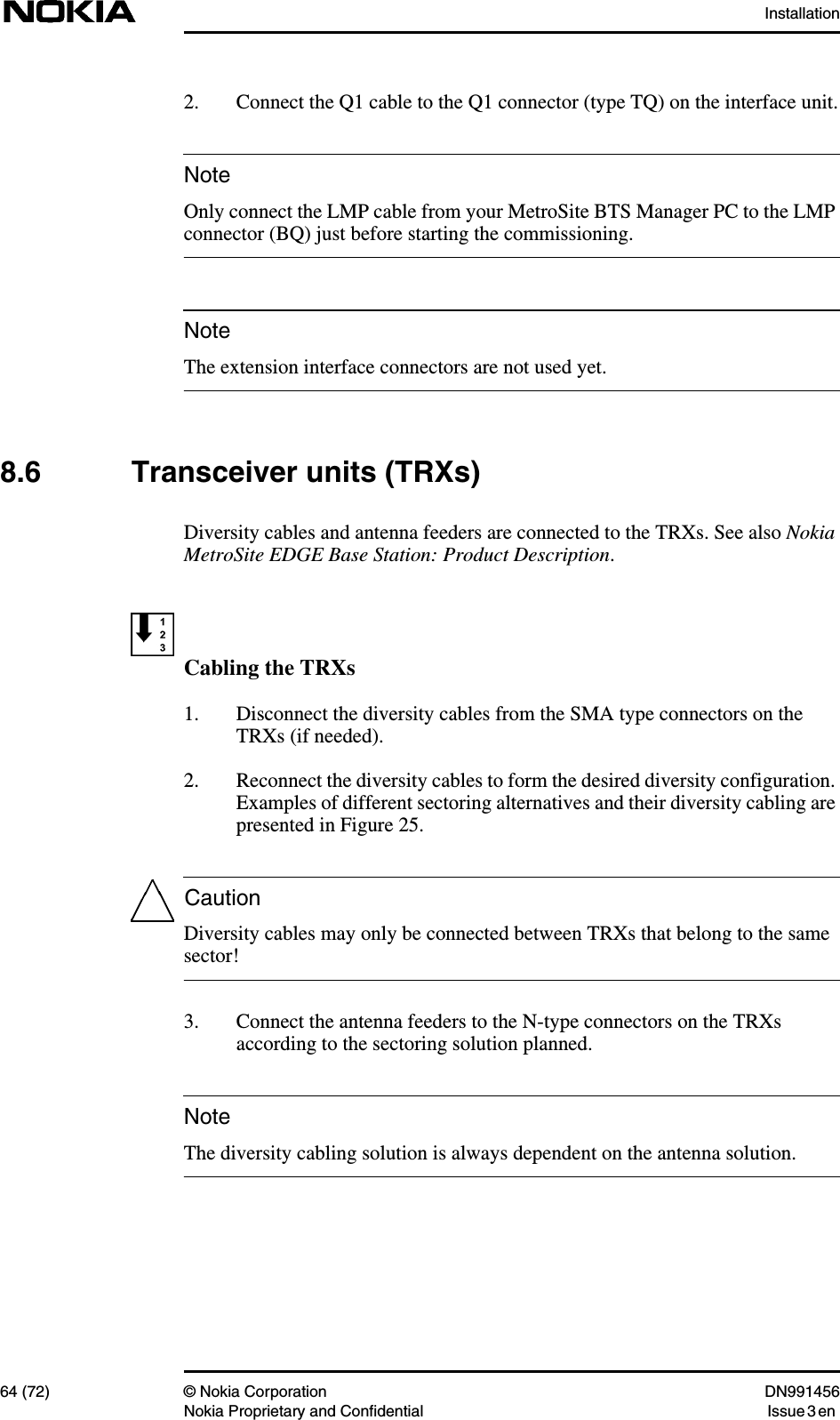 Installation64 (72) © Nokia Corporation DN991456Nokia Proprietary and Confidential Issue 3 enNoteNoteCautionNote2. Connect the Q1 cable to the Q1 connector (type TQ) on the interface unit.Only connect the LMP cable from your MetroSite BTS Manager PC to the LMPconnector (BQ) just before starting the commissioning.The extension interface connectors are not used yet.8.6 Transceiver units (TRXs)Diversity cables and antenna feeders are connected to the TRXs. See also NokiaMetroSite EDGE Base Station: Product Description.Cabling the TRXs1. Disconnect the diversity cables from the SMA type connectors on theTRXs (if needed).2. Reconnect the diversity cables to form the desired diversity configuration.Examples of different sectoring alternatives and their diversity cabling arepresented in Figure 25.Diversity cables may only be connected between TRXs that belong to the samesector!3. Connect the antenna feeders to the N-type connectors on the TRXsaccording to the sectoring solution planned.The diversity cabling solution is always dependent on the antenna solution.