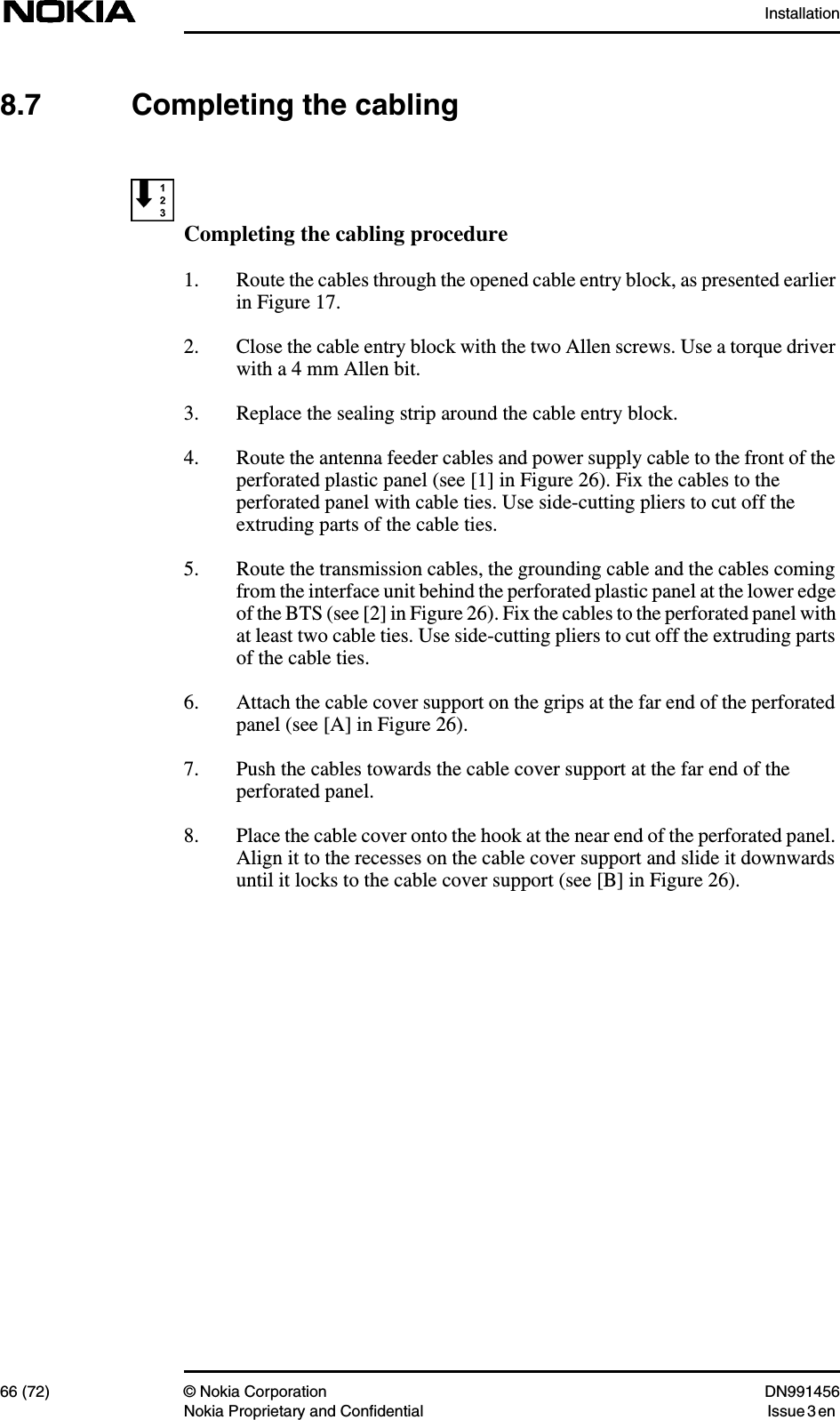 Installation66 (72) © Nokia Corporation DN991456Nokia Proprietary and Confidential Issue 3 en8.7 Completing the cablingCompleting the cabling procedure1. Route the cables through the opened cable entry block, as presented earlierin Figure 17.2. Close the cable entry block with the two Allen screws. Use a torque driverwith a 4 mm Allen bit.3. Replace the sealing strip around the cable entry block.4. Route the antenna feeder cables and power supply cable to the front of theperforated plastic panel (see [1] in Figure 26). Fix the cables to theperforated panel with cable ties. Use side-cutting pliers to cut off theextruding parts of the cable ties.5. Route the transmission cables, the grounding cable and the cables comingfrom the interface unit behind the perforated plastic panel at the lower edgeof the BTS (see [2] in Figure 26). Fix the cables to the perforated panel withat least two cable ties. Use side-cutting pliers to cut off the extruding partsof the cable ties.6. Attach the cable cover support on the grips at the far end of the perforatedpanel (see [A] in Figure 26).7. Push the cables towards the cable cover support at the far end of theperforated panel.8. Place the cable cover onto the hook at the near end of the perforated panel.Align it to the recesses on the cable cover support and slide it downwardsuntil it locks to the cable cover support (see [B] in Figure 26).