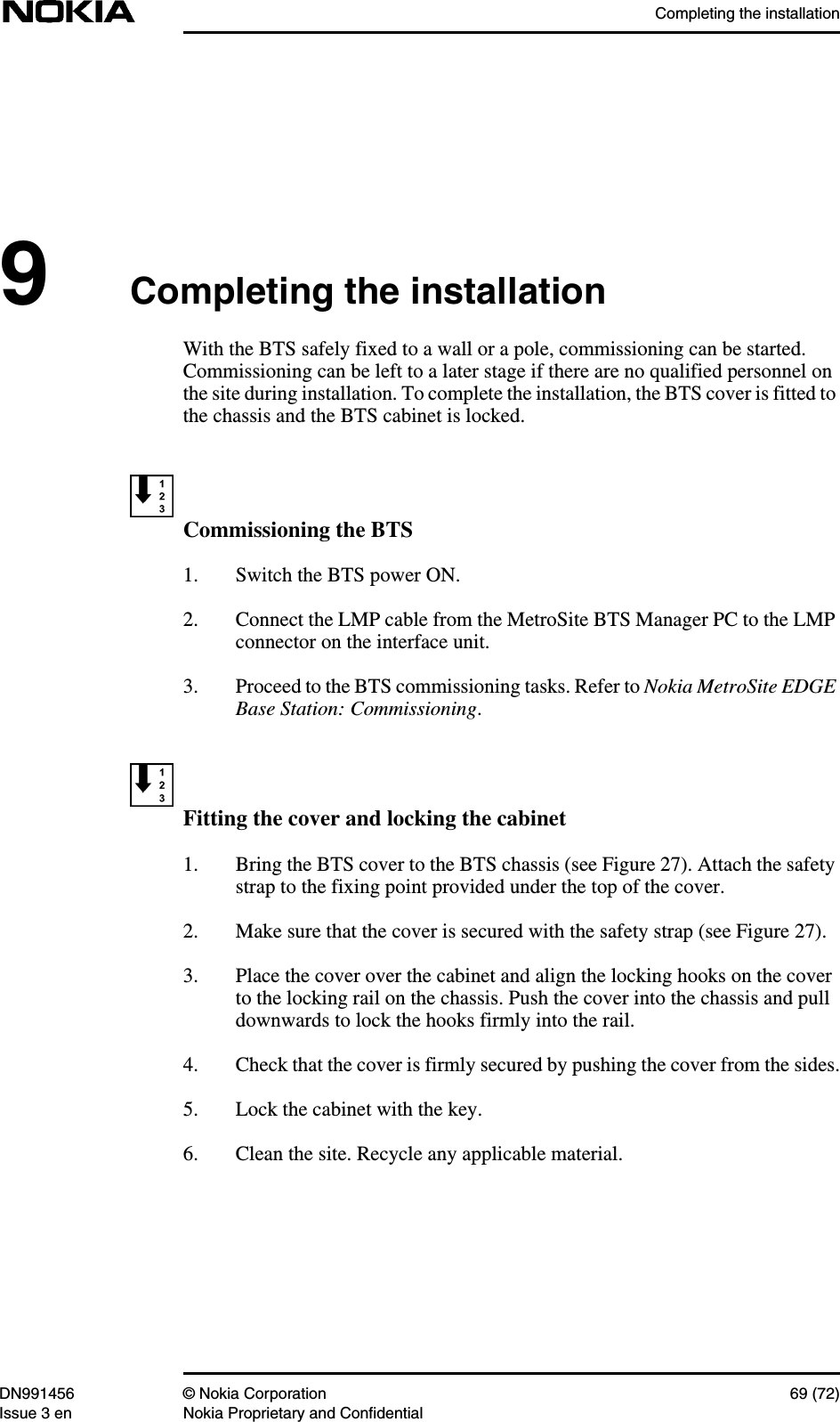 Completing the installationDN991456 © Nokia Corporation 69 (72)Issue 3 en Nokia Proprietary and Confidential9Completing the installationWith the BTS safely fixed to a wall or a pole, commissioning can be started.Commissioning can be left to a later stage if there are no qualified personnel onthe site during installation. To complete the installation, the BTS cover is fitted tothe chassis and the BTS cabinet is locked.Commissioning the BTS1. Switch the BTS power ON.2. Connect the LMP cable from the MetroSite BTS Manager PC to the LMPconnector on the interface unit.3. Proceed to the BTS commissioning tasks. Refer to Nokia MetroSite EDGEBase Station: Commissioning.Fitting the cover and locking the cabinet1. Bring the BTS cover to the BTS chassis (see Figure 27). Attach the safetystrap to the fixing point provided under the top of the cover.2. Make sure that the cover is secured with the safety strap (see Figure 27).3. Place the cover over the cabinet and align the locking hooks on the coverto the locking rail on the chassis. Push the cover into the chassis and pulldownwards to lock the hooks firmly into the rail.4. Check that the cover is firmly secured by pushing the cover from the sides.5. Lock the cabinet with the key.6. Clean the site. Recycle any applicable material.