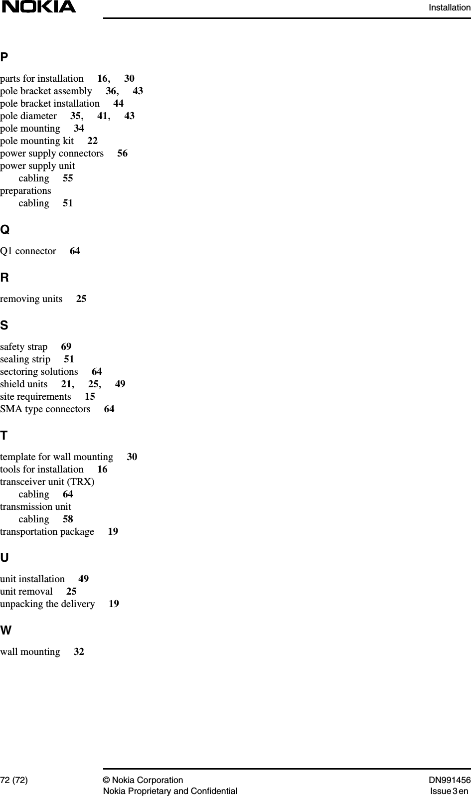 Installation72 (72) © Nokia Corporation DN991456Nokia Proprietary and Confidential Issue 3 enPparts for installation 16,30pole bracket assembly 36,43pole bracket installation 44pole diameter 35,41,43pole mounting 34pole mounting kit 22power supply connectors 56power supply unitcabling 55preparationscabling 51QQ1 connector 64Rremoving units 25Ssafety strap 69sealing strip 51sectoring solutions 64shield units 21,25,49site requirements 15SMA type connectors 64Ttemplate for wall mounting 30tools for installation 16transceiver unit (TRX)cabling 64transmission unitcabling 58transportation package 19Uunit installation 49unit removal 25unpacking the delivery 19Wwall mounting 32