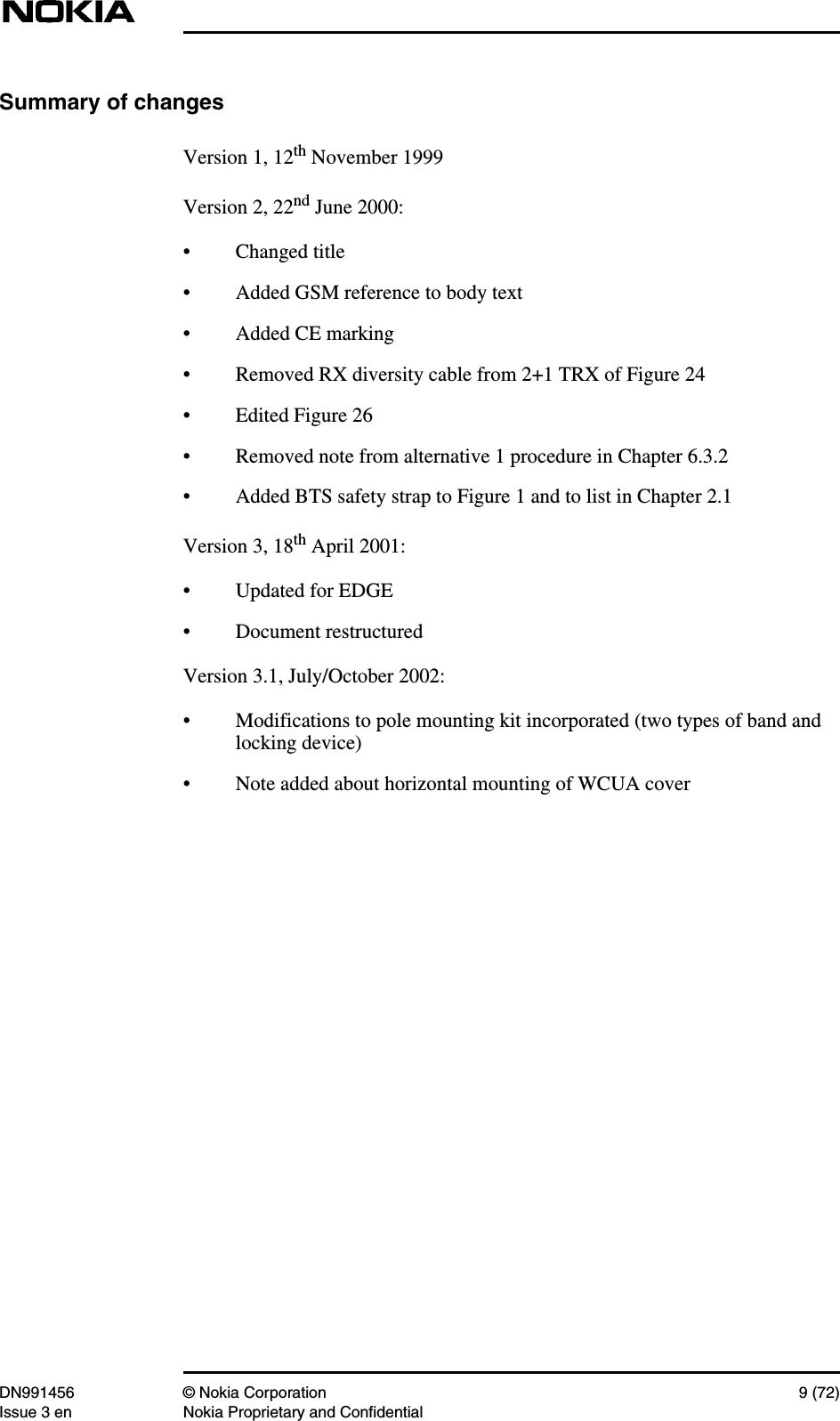 DN991456 © Nokia Corporation 9 (72)Issue 3 en Nokia Proprietary and ConfidentialSummary of changesVersion 1, 12th November 1999Version 2, 22nd June 2000:• Changed title• Added GSM reference to body text• Added CE marking• Removed RX diversity cable from 2+1 TRX of Figure 24• Edited Figure 26• Removed note from alternative 1 procedure in Chapter 6.3.2• Added BTS safety strap to Figure 1 and to list in Chapter 2.1Version 3, 18th April 2001:• Updated for EDGE• Document restructuredVersion 3.1, July/October 2002:• Modifications to pole mounting kit incorporated (two types of band andlocking device)• Note added about horizontal mounting of WCUA cover