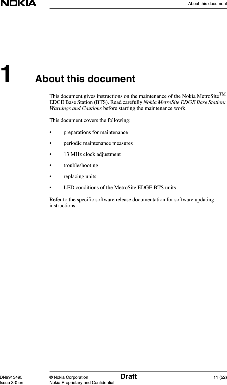 About this documentDN9913495 © Nokia Corporation Draft 11 (52)Issue 3-0 en Nokia Proprietary and Confidential1About this documentThis document gives instructions on the maintenance of the Nokia MetroSiteTMEDGE Base Station (BTS). Read carefully Nokia MetroSite EDGE Base Station:Warnings and Cautions before starting the maintenance work.This document covers the following:• preparations for maintenance• periodic maintenance measures• 13 MHz clock adjustment• troubleshooting• replacing units• LED conditions of the MetroSite EDGE BTS unitsRefer to the specific software release documentation for software updatinginstructions.