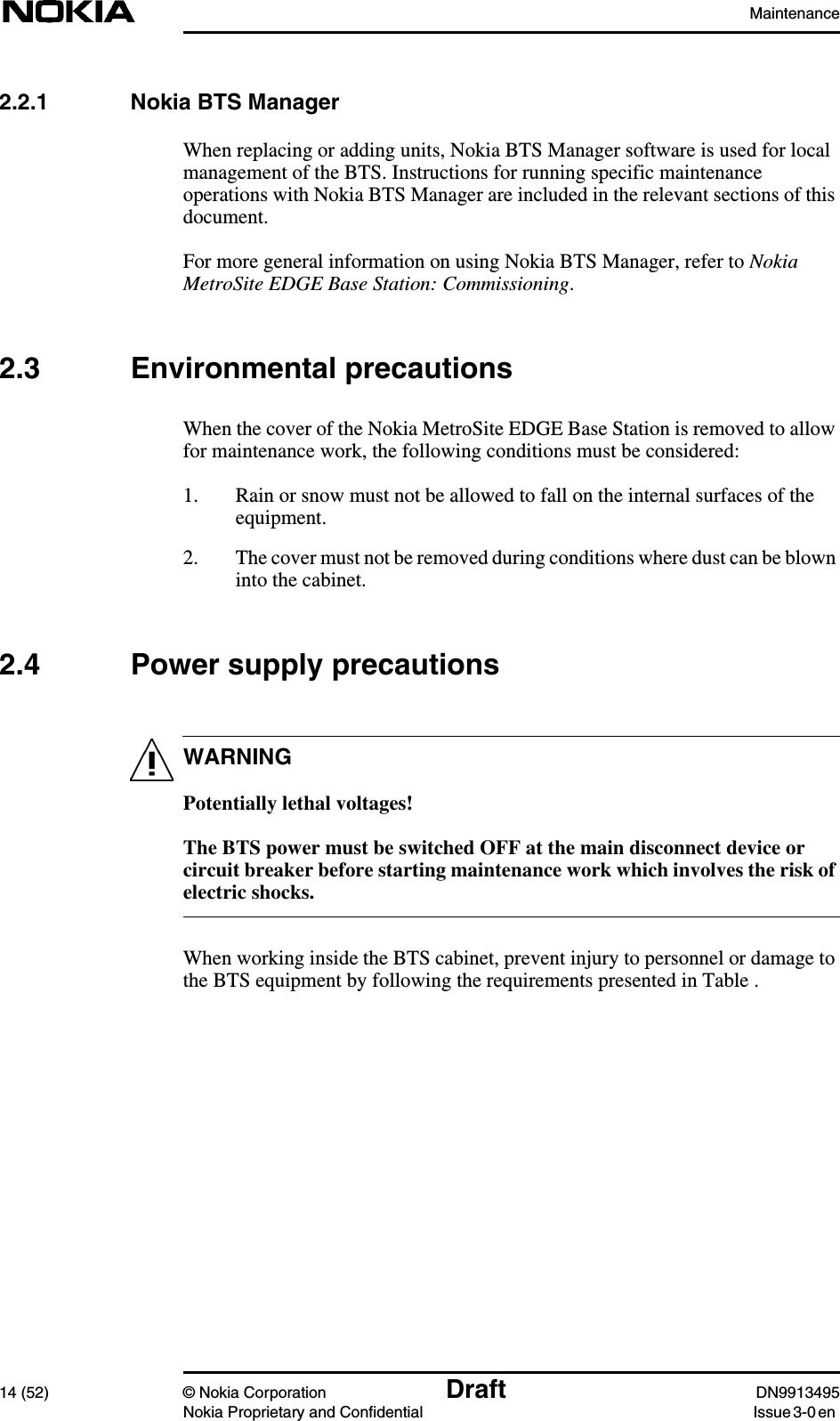 Maintenance14 (52) © Nokia Corporation Draft DN9913495Nokia Proprietary and Confidential Issue 3-0 enWARNING2.2.1 Nokia BTS ManagerWhen replacing or adding units, Nokia BTS Manager software is used for localmanagement of the BTS. Instructions for running specific maintenanceoperations with Nokia BTS Manager are included in the relevant sections of thisdocument.For more general information on using Nokia BTS Manager, refer to NokiaMetroSite EDGE Base Station: Commissioning.2.3 Environmental precautionsWhen the cover of the Nokia MetroSite EDGE Base Station is removed to allowfor maintenance work, the following conditions must be considered:1. Rain or snow must not be allowed to fall on the internal surfaces of theequipment.2. The cover must not be removed during conditions where dust can be blowninto the cabinet.2.4 Power supply precautionsPotentially lethal voltages!The BTS power must be switched OFF at the main disconnect device orcircuit breaker before starting maintenance work which involves the risk ofelectric shocks.When working inside the BTS cabinet, prevent injury to personnel or damage tothe BTS equipment by following the requirements presented in Table .