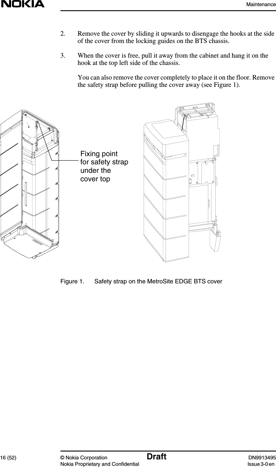 Maintenance16 (52) © Nokia Corporation Draft DN9913495Nokia Proprietary and Confidential Issue 3-0 en2. Remove the cover by sliding it upwards to disengage the hooks at the sideof the cover from the locking guides on the BTS chassis.3. When the cover is free, pull it away from the cabinet and hang it on thehook at the top left side of the chassis.You can also remove the cover completely to place it on the floor. Removethe safety strap before pulling the cover away (see Figure 1).Figure 1. Safety strap on the MetroSite EDGE BTS coverFixing pointfor safety strapunder thecover top