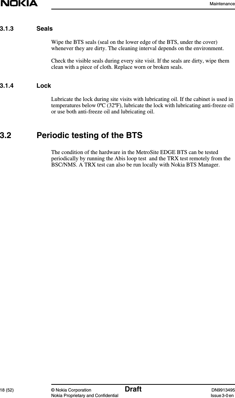 Maintenance18 (52) © Nokia Corporation Draft DN9913495Nokia Proprietary and Confidential Issue 3-0 en3.1.3 SealsWipe the BTS seals (seal on the lower edge of the BTS, under the cover)whenever they are dirty. The cleaning interval depends on the environment.Check the visible seals during every site visit. If the seals are dirty, wipe themclean with a piece of cloth. Replace worn or broken seals.3.1.4 LockLubricate the lock during site visits with lubricating oil. If the cabinet is used intemperatures below 0ºC (32ºF), lubricate the lock with lubricating anti-freeze oilor use both anti-freeze oil and lubricating oil.3.2 Periodic testing of the BTSThe condition of the hardware in the MetroSite EDGE BTS can be testedperiodically by running the Abis loop test  and the TRX test remotely from theBSC/NMS. A TRX test can also be run locally with Nokia BTS Manager.