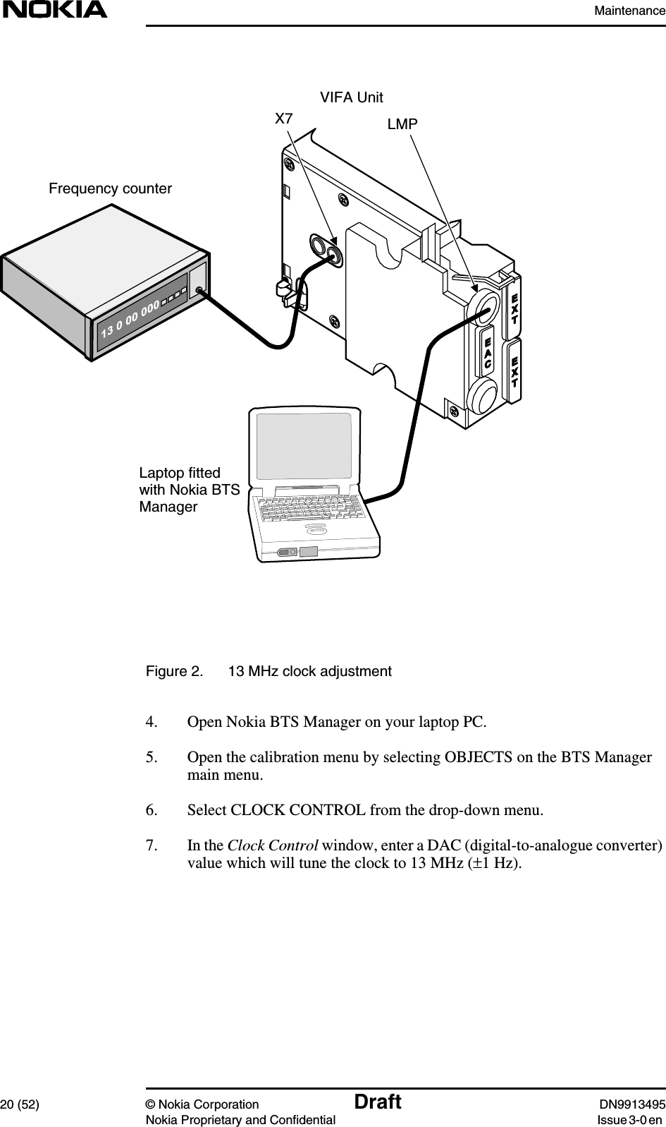 Maintenance20 (52) © Nokia Corporation Draft DN9913495Nokia Proprietary and Confidential Issue 3-0 enFigure 2. 13 MHz clock adjustment4. Open Nokia BTS Manager on your laptop PC.5. Open the calibration menu by selecting OBJECTS on the BTS Managermain menu.6. Select CLOCK CONTROL from the drop-down menu.7. In the Clock Control window, enter a DAC (digital-to-analogue converter)value which will tune the clock to 13 MHz (±1 Hz).VIFA UnitFrequency counterLaptop fittedwith Nokia BTSManagerX7 LMP