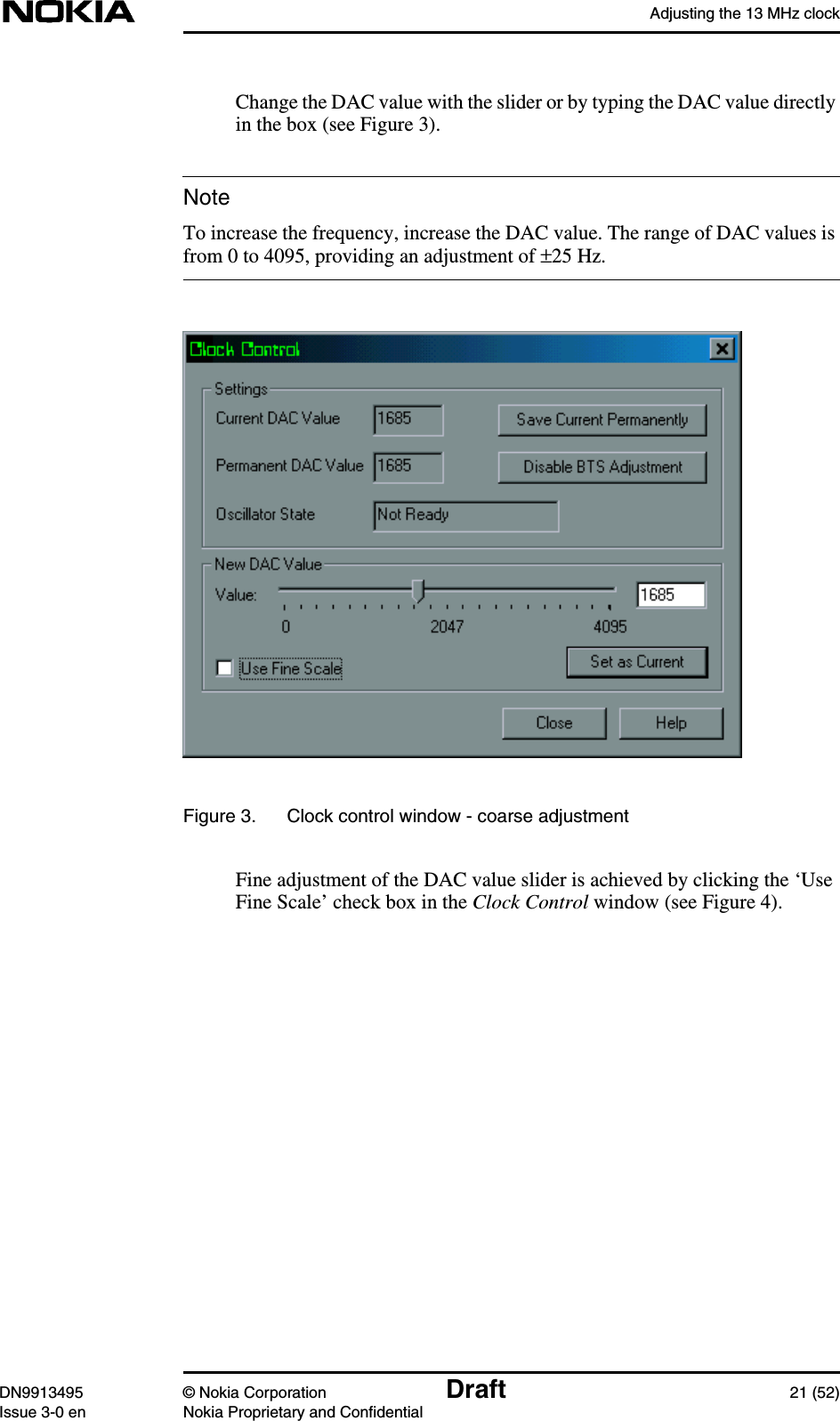 Adjusting the 13 MHz clockDN9913495 © Nokia Corporation Draft 21 (52)Issue 3-0 en Nokia Proprietary and ConfidentialNoteChange the DAC value with the slider or by typing the DAC value directlyin the box (see Figure 3).To increase the frequency, increase the DAC value. The range of DAC values isfrom 0 to 4095, providing an adjustment of ±25 Hz.Figure 3. Clock control window - coarse adjustmentFine adjustment of the DAC value slider is achieved by clicking the ‘UseFine Scale’ check box in the Clock Control window (see Figure 4).