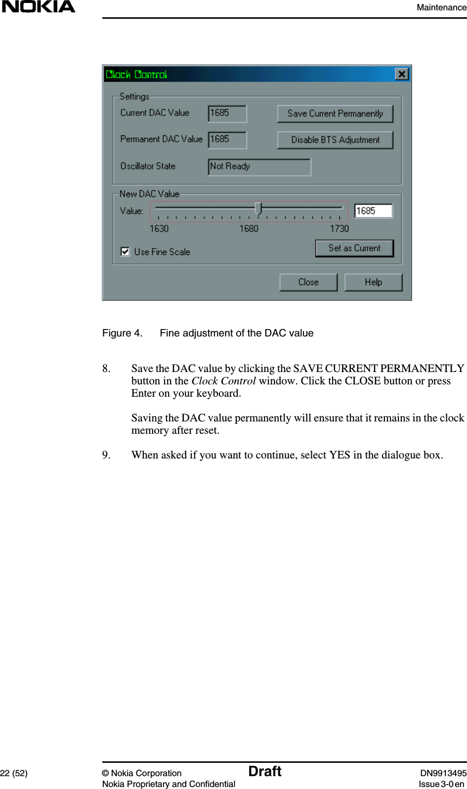 Maintenance22 (52) © Nokia Corporation Draft DN9913495Nokia Proprietary and Confidential Issue 3-0 enFigure 4. Fine adjustment of the DAC value8. Save the DAC value by clicking the SAVE CURRENT PERMANENTLYbutton in the Clock Control window. Click the CLOSE button or pressEnter on your keyboard.Saving the DAC value permanently will ensure that it remains in the clockmemory after reset.9. When asked if you want to continue, select YES in the dialogue box.