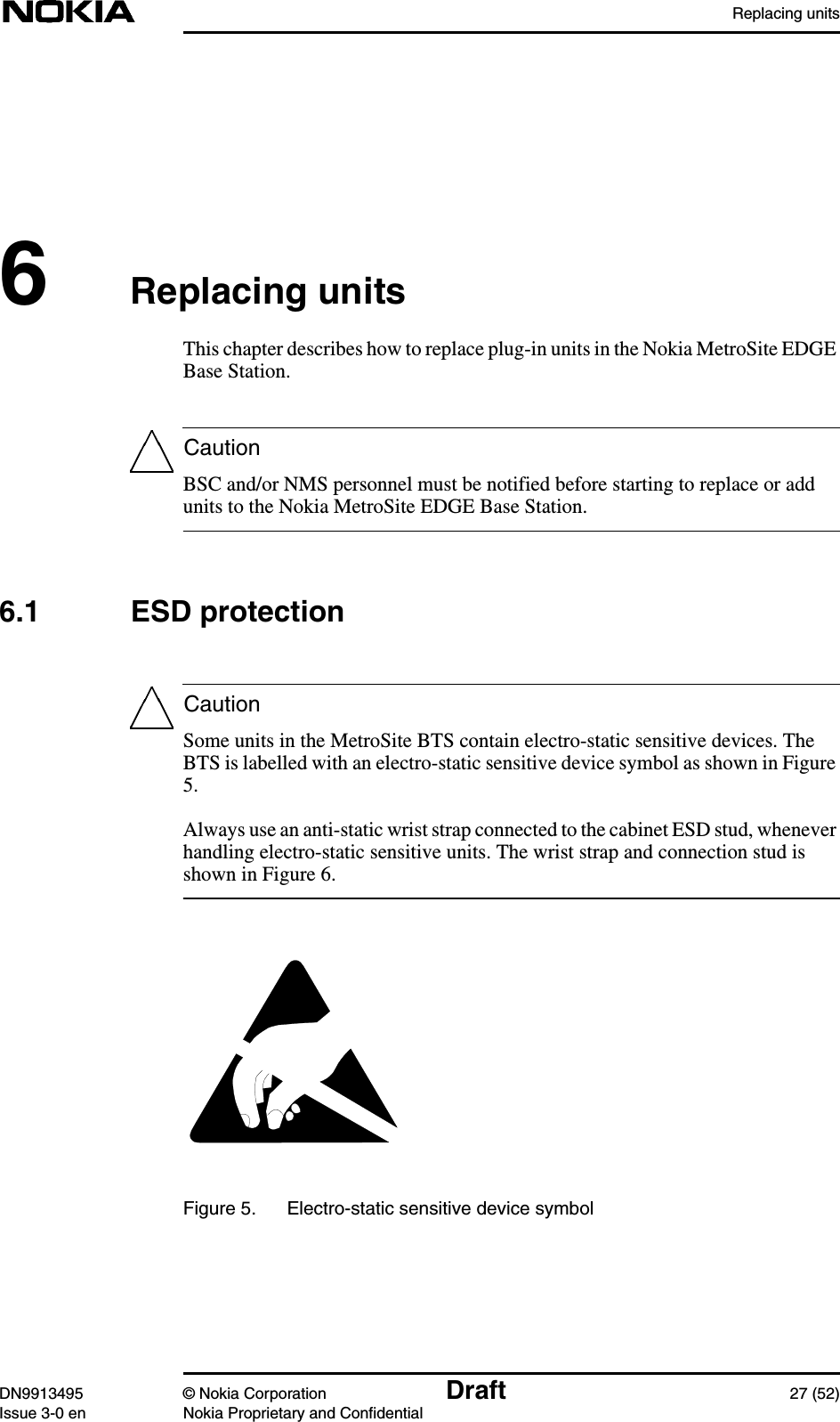 Replacing unitsDN9913495 © Nokia Corporation Draft 27 (52)Issue 3-0 en Nokia Proprietary and ConfidentialCautionCaution6Replacing unitsThis chapter describes how to replace plug-in units in the Nokia MetroSite EDGEBase Station.BSC and/or NMS personnel must be notified before starting to replace or addunits to the Nokia MetroSite EDGE Base Station.6.1 ESD protectionSome units in the MetroSite BTS contain electro-static sensitive devices. TheBTS is labelled with an electro-static sensitive device symbol as shown in Figure5.Always use an anti-static wrist strap connected to the cabinet ESD stud, wheneverhandling electro-static sensitive units. The wrist strap and connection stud isshown in Figure 6.Figure 5. Electro-static sensitive device symbol