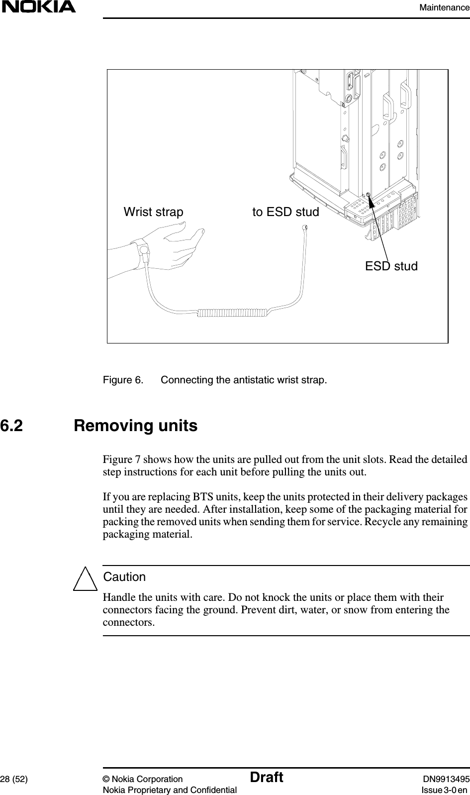 Maintenance28 (52) © Nokia Corporation Draft DN9913495Nokia Proprietary and Confidential Issue 3-0 enCautionFigure 6. Connecting the antistatic wrist strap.6.2 Removing unitsFigure 7 shows how the units are pulled out from the unit slots. Read the detailedstep instructions for each unit before pulling the units out.If you are replacing BTS units, keep the units protected in their delivery packagesuntil they are needed. After installation, keep some of the packaging material forpacking the removed units when sending them for service. Recycle any remainingpackaging material.Handle the units with care. Do not knock the units or place them with theirconnectors facing the ground. Prevent dirt, water, or snow from entering theconnectors.ESD studto ESD studWrist strap