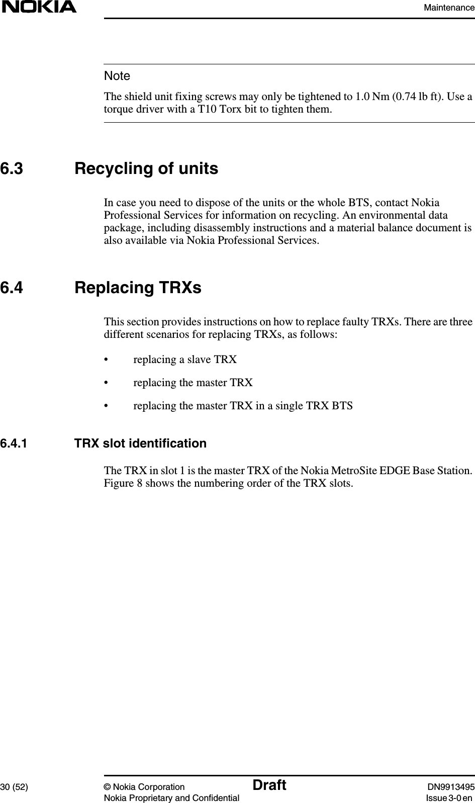 Maintenance30 (52) © Nokia Corporation Draft DN9913495Nokia Proprietary and Confidential Issue 3-0 enNoteThe shield unit fixing screws may only be tightened to 1.0 Nm (0.74 lb ft). Use atorque driver with a T10 Torx bit to tighten them.6.3 Recycling of unitsIn case you need to dispose of the units or the whole BTS, contact NokiaProfessional Services for information on recycling. An environmental datapackage, including disassembly instructions and a material balance document isalso available via Nokia Professional Services.6.4 Replacing TRXsThis section provides instructions on how to replace faulty TRXs. There are threedifferent scenarios for replacing TRXs, as follows:• replacing a slave TRX• replacing the master TRX• replacing the master TRX in a single TRX BTS6.4.1 TRX slot identificationThe TRX in slot 1 is the master TRX of the Nokia MetroSite EDGE Base Station.Figure 8 shows the numbering order of the TRX slots.