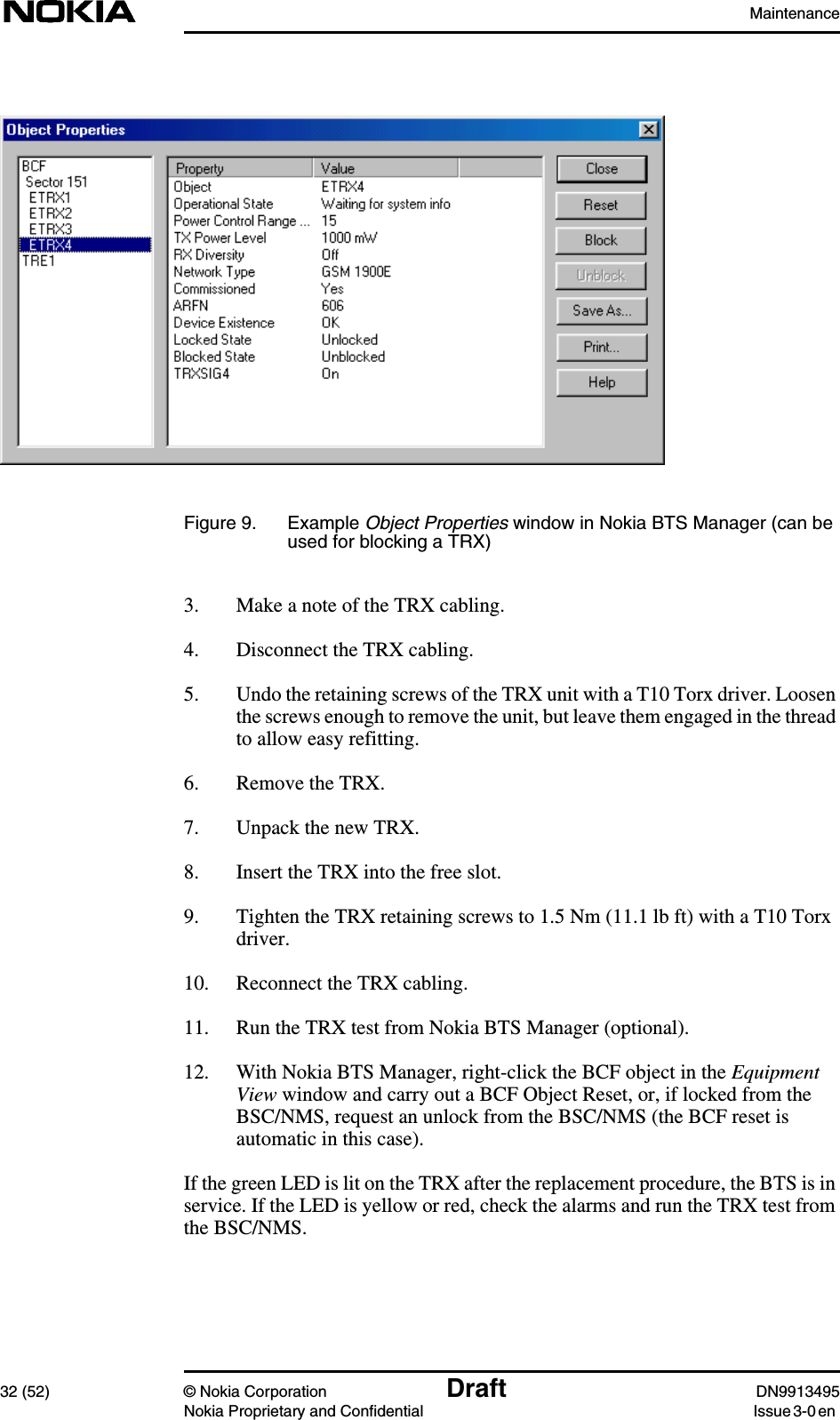 Maintenance32 (52) © Nokia Corporation Draft DN9913495Nokia Proprietary and Confidential Issue 3-0 enFigure 9. Example Object Properties window in Nokia BTS Manager (can beused for blocking a TRX)3. Make a note of the TRX cabling.4. Disconnect the TRX cabling.5. Undo the retaining screws of the TRX unit with a T10 Torx driver. Loosenthe screws enough to remove the unit, but leave them engaged in the threadto allow easy refitting.6. Remove the TRX.7. Unpack the new TRX.8. Insert the TRX into the free slot.9. Tighten the TRX retaining screws to 1.5 Nm (11.1 lb ft) with a T10 Torxdriver.10. Reconnect the TRX cabling.11. Run the TRX test from Nokia BTS Manager (optional).12. With Nokia BTS Manager, right-click the BCF object in the EquipmentView window and carry out a BCF Object Reset, or, if locked from theBSC/NMS, request an unlock from the BSC/NMS (the BCF reset isautomatic in this case).If the green LED is lit on the TRX after the replacement procedure, the BTS is inservice. If the LED is yellow or red, check the alarms and run the TRX test fromthe BSC/NMS.