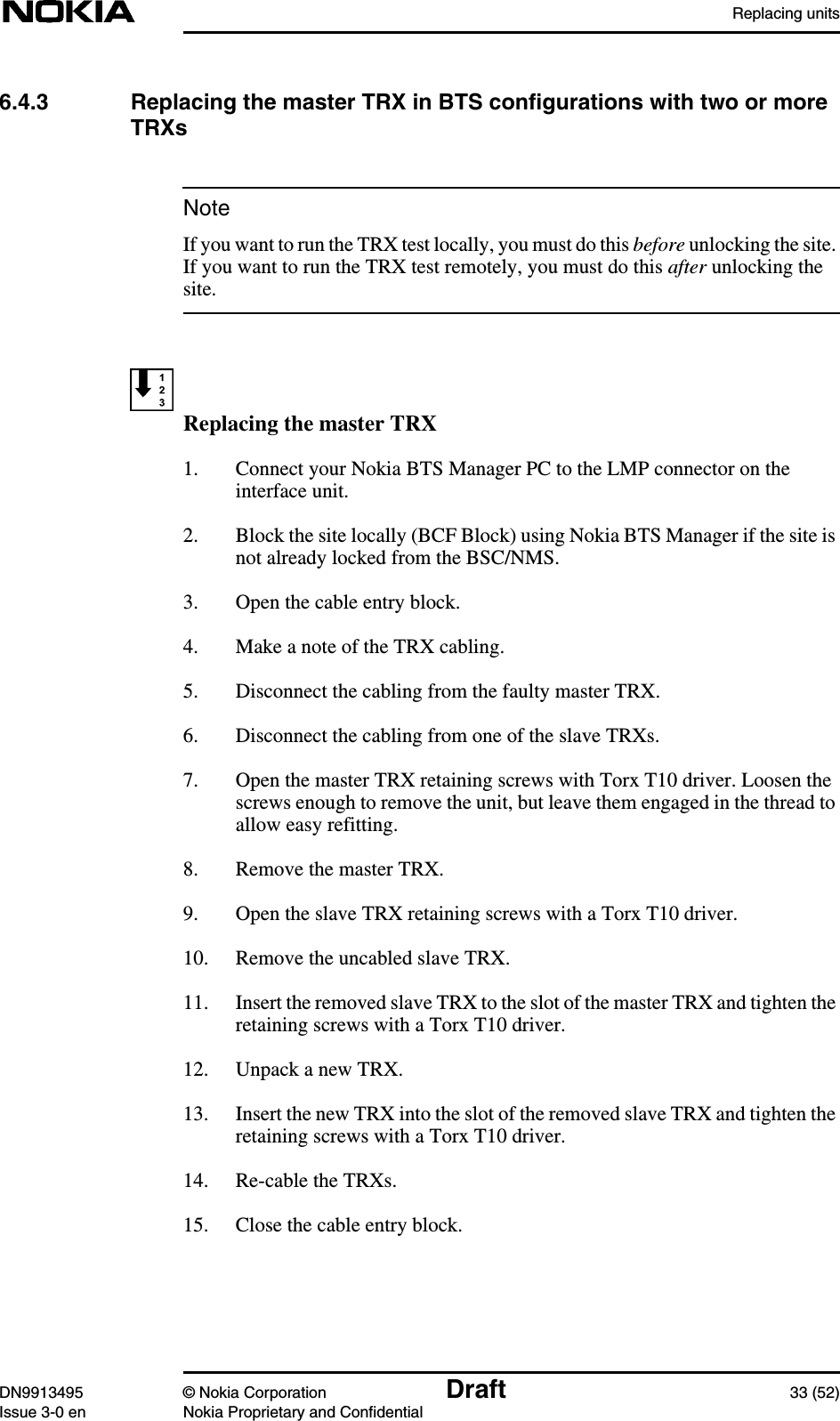 Replacing unitsDN9913495 © Nokia Corporation Draft 33 (52)Issue 3-0 en Nokia Proprietary and ConfidentialNote6.4.3 Replacing the master TRX in BTS configurations with two or moreTRXsIf you want to run the TRX test locally, you must do this before unlocking the site.If you want to run the TRX test remotely, you must do this after unlocking thesite.Replacing the master TRX1. Connect your Nokia BTS Manager PC to the LMP connector on theinterface unit.2. Block the site locally (BCF Block) using Nokia BTS Manager if the site isnot already locked from the BSC/NMS.3. Open the cable entry block.4. Make a note of the TRX cabling.5. Disconnect the cabling from the faulty master TRX.6. Disconnect the cabling from one of the slave TRXs.7. Open the master TRX retaining screws with Torx T10 driver. Loosen thescrews enough to remove the unit, but leave them engaged in the thread toallow easy refitting.8. Remove the master TRX.9. Open the slave TRX retaining screws with a Torx T10 driver.10. Remove the uncabled slave TRX.11. Insert the removed slave TRX to the slot of the master TRX and tighten theretaining screws with a Torx T10 driver.12. Unpack a new TRX.13. Insert the new TRX into the slot of the removed slave TRX and tighten theretaining screws with a Torx T10 driver.14. Re-cable the TRXs.15. Close the cable entry block.