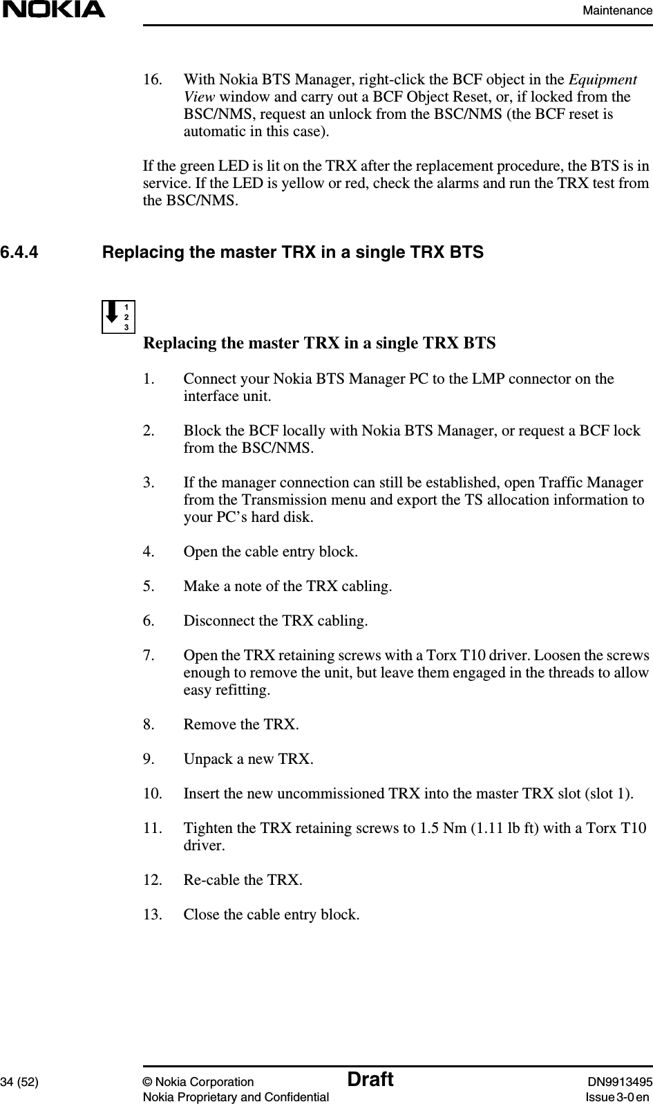 Maintenance34 (52) © Nokia Corporation Draft DN9913495Nokia Proprietary and Confidential Issue 3-0 en16. With Nokia BTS Manager, right-click the BCF object in the EquipmentView window and carry out a BCF Object Reset, or, if locked from theBSC/NMS, request an unlock from the BSC/NMS (the BCF reset isautomatic in this case).If the green LED is lit on the TRX after the replacement procedure, the BTS is inservice. If the LED is yellow or red, check the alarms and run the TRX test fromthe BSC/NMS.6.4.4 Replacing the master TRX in a single TRX BTSReplacing the master TRX in a single TRX BTS1. Connect your Nokia BTS Manager PC to the LMP connector on theinterface unit.2. Block the BCF locally with Nokia BTS Manager, or request a BCF lockfrom the BSC/NMS.3. If the manager connection can still be established, open Traffic Managerfrom the Transmission menu and export the TS allocation information toyour PC’s hard disk.4. Open the cable entry block.5. Make a note of the TRX cabling.6. Disconnect the TRX cabling.7. Open the TRX retaining screws with a Torx T10 driver. Loosen the screwsenough to remove the unit, but leave them engaged in the threads to alloweasy refitting.8. Remove the TRX.9. Unpack a new TRX.10. Insert the new uncommissioned TRX into the master TRX slot (slot 1).11. Tighten the TRX retaining screws to 1.5 Nm (1.11 lb ft) with a Torx T10driver.12. Re-cable the TRX.13. Close the cable entry block.