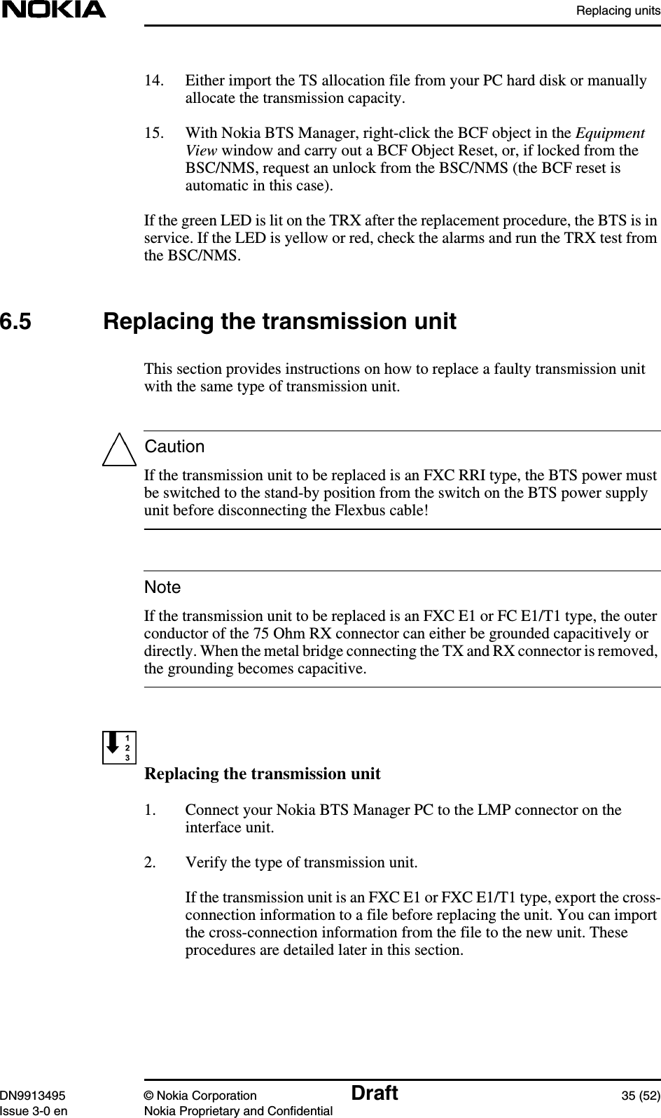 Replacing unitsDN9913495 © Nokia Corporation Draft 35 (52)Issue 3-0 en Nokia Proprietary and ConfidentialCautionNote14. Either import the TS allocation file from your PC hard disk or manuallyallocate the transmission capacity.15. With Nokia BTS Manager, right-click the BCF object in the EquipmentView window and carry out a BCF Object Reset, or, if locked from theBSC/NMS, request an unlock from the BSC/NMS (the BCF reset isautomatic in this case).If the green LED is lit on the TRX after the replacement procedure, the BTS is inservice. If the LED is yellow or red, check the alarms and run the TRX test fromthe BSC/NMS.6.5 Replacing the transmission unitThis section provides instructions on how to replace a faulty transmission unitwith the same type of transmission unit.If the transmission unit to be replaced is an FXC RRI type, the BTS power mustbe switched to the stand-by position from the switch on the BTS power supplyunit before disconnecting the Flexbus cable!If the transmission unit to be replaced is an FXC E1 or FC E1/T1 type, the outerconductor of the 75 Ohm RX connector can either be grounded capacitively ordirectly. When the metal bridge connecting the TX and RX connector is removed,the grounding becomes capacitive.Replacing the transmission unit1. Connect your Nokia BTS Manager PC to the LMP connector on theinterface unit.2. Verify the type of transmission unit.If the transmission unit is an FXC E1 or FXC E1/T1 type, export the cross-connection information to a file before replacing the unit. You can importthe cross-connection information from the file to the new unit. Theseprocedures are detailed later in this section.