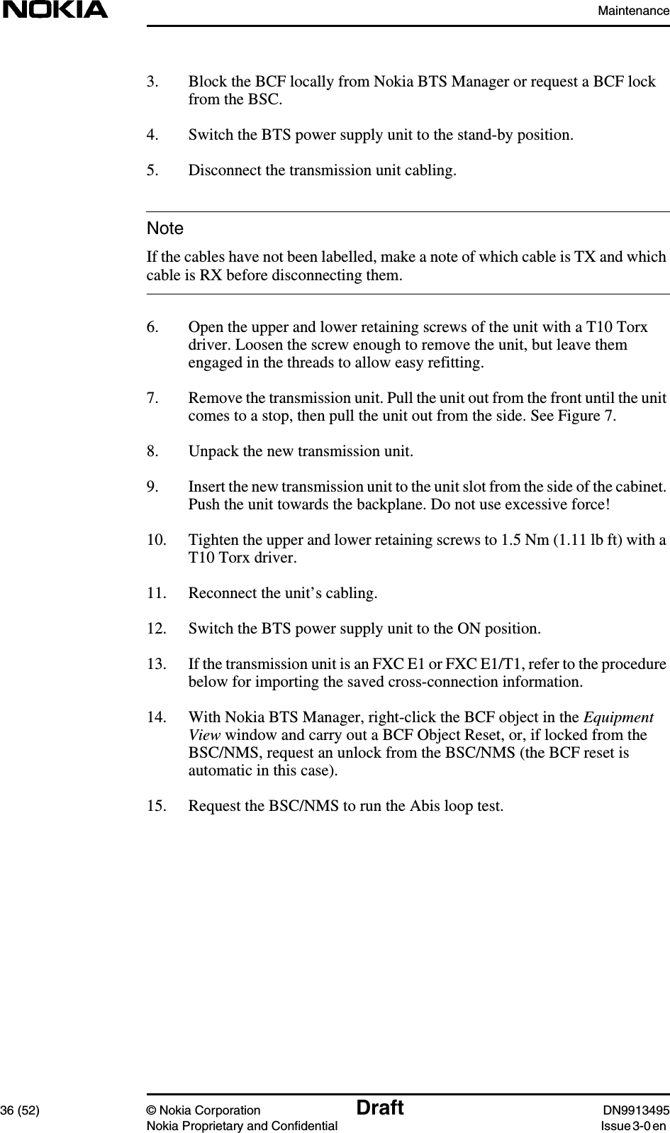 Maintenance36 (52) © Nokia Corporation Draft DN9913495Nokia Proprietary and Confidential Issue 3-0 enNote3. Block the BCF locally from Nokia BTS Manager or request a BCF lockfrom the BSC.4. Switch the BTS power supply unit to the stand-by position.5. Disconnect the transmission unit cabling.If the cables have not been labelled, make a note of which cable is TX and whichcable is RX before disconnecting them.6. Open the upper and lower retaining screws of the unit with a T10 Torxdriver. Loosen the screw enough to remove the unit, but leave themengaged in the threads to allow easy refitting.7. Remove the transmission unit. Pull the unit out from the front until the unitcomes to a stop, then pull the unit out from the side. See Figure 7.8. Unpack the new transmission unit.9. Insert the new transmission unit to the unit slot from the side of the cabinet.Push the unit towards the backplane. Do not use excessive force!10. Tighten the upper and lower retaining screws to 1.5 Nm (1.11 lb ft) with aT10 Torx driver.11. Reconnect the unit’s cabling.12. Switch the BTS power supply unit to the ON position.13. If the transmission unit is an FXC E1 or FXC E1/T1, refer to the procedurebelow for importing the saved cross-connection information.14. With Nokia BTS Manager, right-click the BCF object in the EquipmentView window and carry out a BCF Object Reset, or, if locked from theBSC/NMS, request an unlock from the BSC/NMS (the BCF reset isautomatic in this case).15. Request the BSC/NMS to run the Abis loop test.