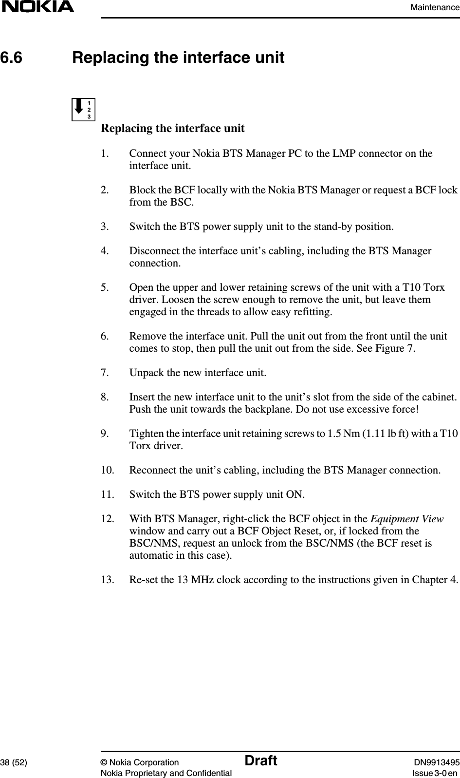 Maintenance38 (52) © Nokia Corporation Draft DN9913495Nokia Proprietary and Confidential Issue 3-0 en6.6 Replacing the interface unitReplacing the interface unit1. Connect your Nokia BTS Manager PC to the LMP connector on theinterface unit.2. Block the BCF locally with the Nokia BTS Manager or request a BCF lockfrom the BSC.3. Switch the BTS power supply unit to the stand-by position.4. Disconnect the interface unit’s cabling, including the BTS Managerconnection.5. Open the upper and lower retaining screws of the unit with a T10 Torxdriver. Loosen the screw enough to remove the unit, but leave themengaged in the threads to allow easy refitting.6. Remove the interface unit. Pull the unit out from the front until the unitcomes to stop, then pull the unit out from the side. See Figure 7.7. Unpack the new interface unit.8. Insert the new interface unit to the unit’s slot from the side of the cabinet.Push the unit towards the backplane. Do not use excessive force!9. Tighten the interface unit retaining screws to 1.5 Nm (1.11 lb ft) with a T10Torx driver.10. Reconnect the unit’s cabling, including the BTS Manager connection.11. Switch the BTS power supply unit ON.12. With BTS Manager, right-click the BCF object in the Equipment Viewwindow and carry out a BCF Object Reset, or, if locked from theBSC/NMS, request an unlock from the BSC/NMS (the BCF reset isautomatic in this case).13. Re-set the 13 MHz clock according to the instructions given in Chapter 4.