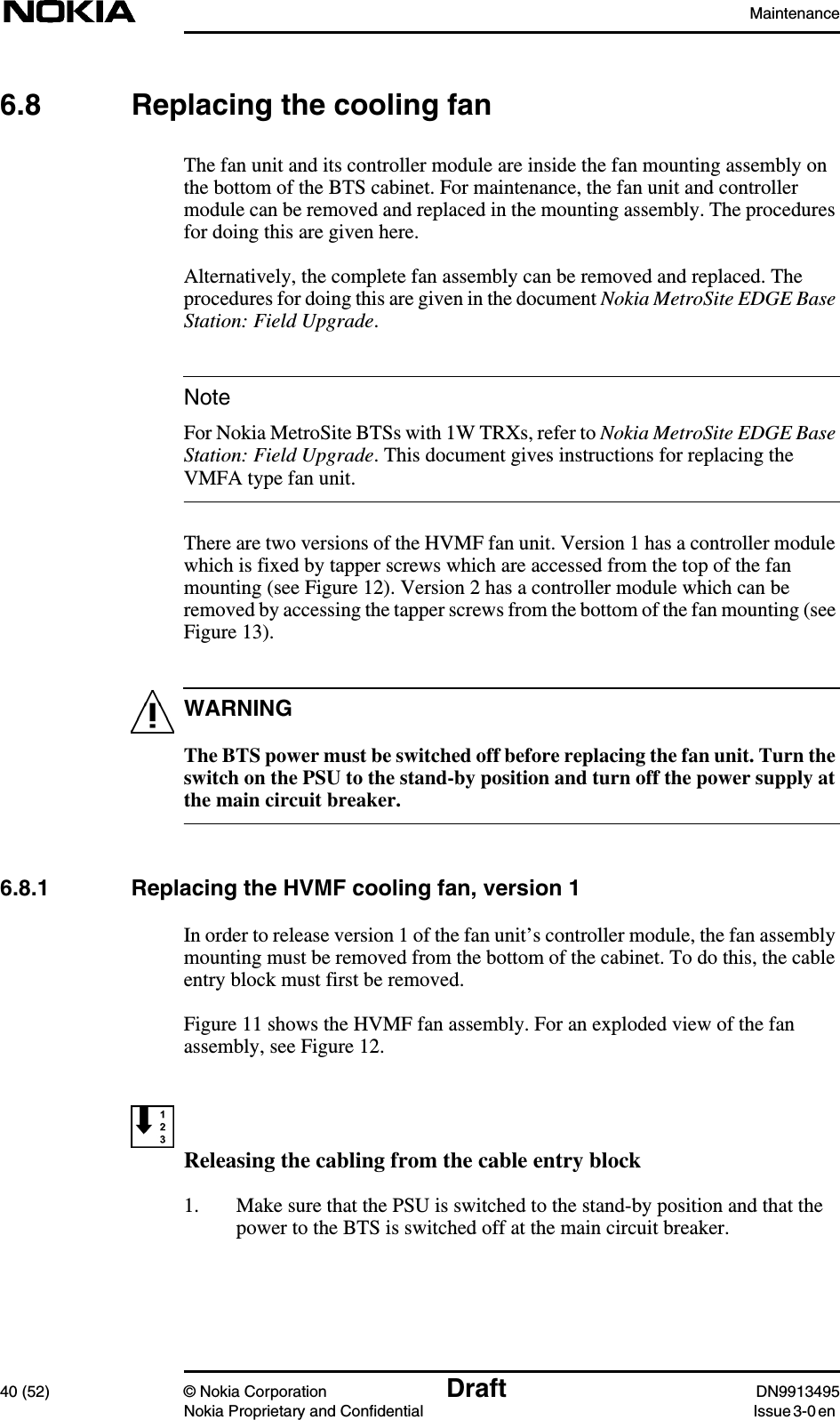 Maintenance40 (52) © Nokia Corporation Draft DN9913495Nokia Proprietary and Confidential Issue 3-0 enNoteWARNING6.8 Replacing the cooling fanThe fan unit and its controller module are inside the fan mounting assembly onthe bottom of the BTS cabinet. For maintenance, the fan unit and controllermodule can be removed and replaced in the mounting assembly. The proceduresfor doing this are given here.Alternatively, the complete fan assembly can be removed and replaced. Theprocedures for doing this are given in the document Nokia MetroSite EDGE BaseStation: Field Upgrade.For Nokia MetroSite BTSs with 1W TRXs, refer to Nokia MetroSite EDGE BaseStation: Field Upgrade. This document gives instructions for replacing theVMFA type fan unit.There are two versions of the HVMF fan unit. Version 1 has a controller modulewhich is fixed by tapper screws which are accessed from the top of the fanmounting (see Figure 12). Version 2 has a controller module which can beremoved by accessing the tapper screws from the bottom of the fan mounting (seeFigure 13).The BTS power must be switched off before replacing the fan unit. Turn theswitch on the PSU to the stand-by position and turn off the power supply atthe main circuit breaker.6.8.1 Replacing the HVMF cooling fan, version 1In order to release version 1 of the fan unit’s controller module, the fan assemblymounting must be removed from the bottom of the cabinet. To do this, the cableentry block must first be removed.Figure 11 shows the HVMF fan assembly. For an exploded view of the fanassembly, see Figure 12.Releasing the cabling from the cable entry block1. Make sure that the PSU is switched to the stand-by position and that thepower to the BTS is switched off at the main circuit breaker.