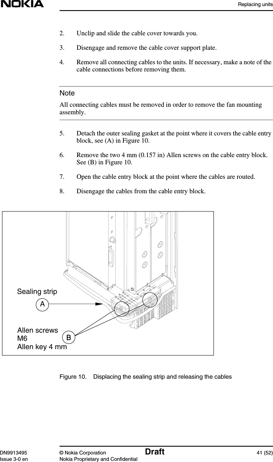 Replacing unitsDN9913495 © Nokia Corporation Draft 41 (52)Issue 3-0 en Nokia Proprietary and ConfidentialNote2. Unclip and slide the cable cover towards you.3. Disengage and remove the cable cover support plate.4. Remove all connecting cables to the units. If necessary, make a note of thecable connections before removing them.All connecting cables must be removed in order to remove the fan mountingassembly.5. Detach the outer sealing gasket at the point where it covers the cable entryblock, see (A) in Figure 10.6. Remove the two 4 mm (0.157 in) Allen screws on the cable entry block.See (B) in Figure 10.7. Open the cable entry block at the point where the cables are routed.8. Disengage the cables from the cable entry block.Figure 10. Displacing the sealing strip and releasing the cablesASealing stripAllen screwsM6Allen key 4 mm