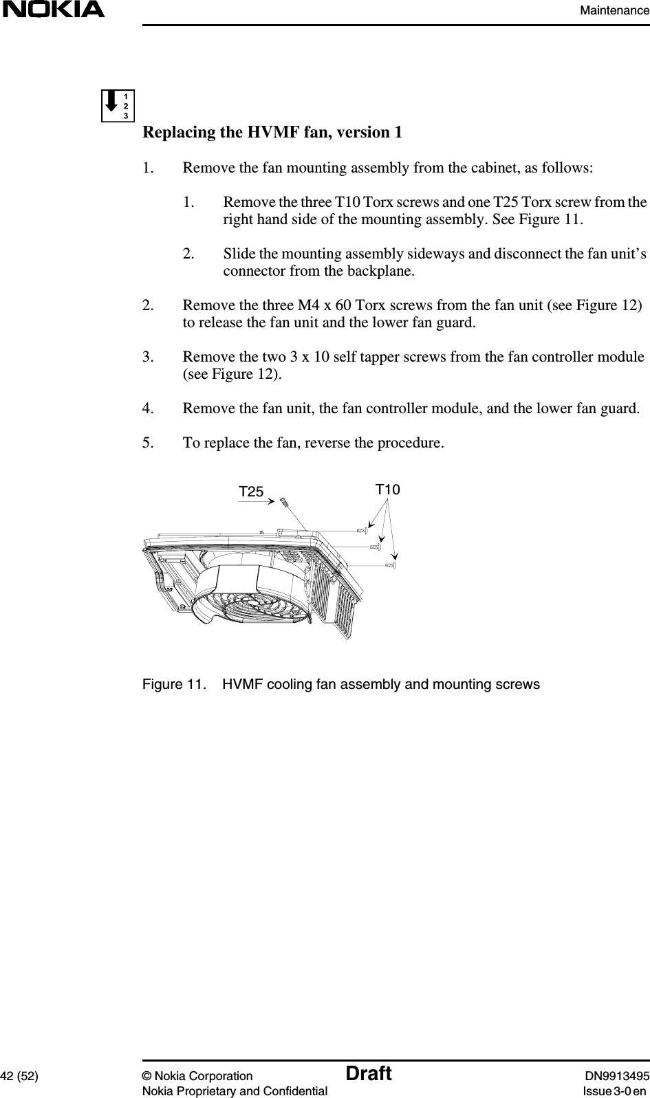 Maintenance42 (52) © Nokia Corporation Draft DN9913495Nokia Proprietary and Confidential Issue 3-0 enReplacing the HVMF fan, version 11. Remove the fan mounting assembly from the cabinet, as follows:1. Remove the three T10 Torx screws and one T25 Torx screw from theright hand side of the mounting assembly. See Figure 11.2. Slide the mounting assembly sideways and disconnect the fan unit’sconnector from the backplane.2. Remove the three M4 x 60 Torx screws from the fan unit (see Figure 12)to release the fan unit and the lower fan guard.3. Remove the two 3 x 10 self tapper screws from the fan controller module(see Figure 12).4. Remove the fan unit, the fan controller module, and the lower fan guard.5. To replace the fan, reverse the procedure.Figure 11. HVMF cooling fan assembly and mounting screwsT10T25