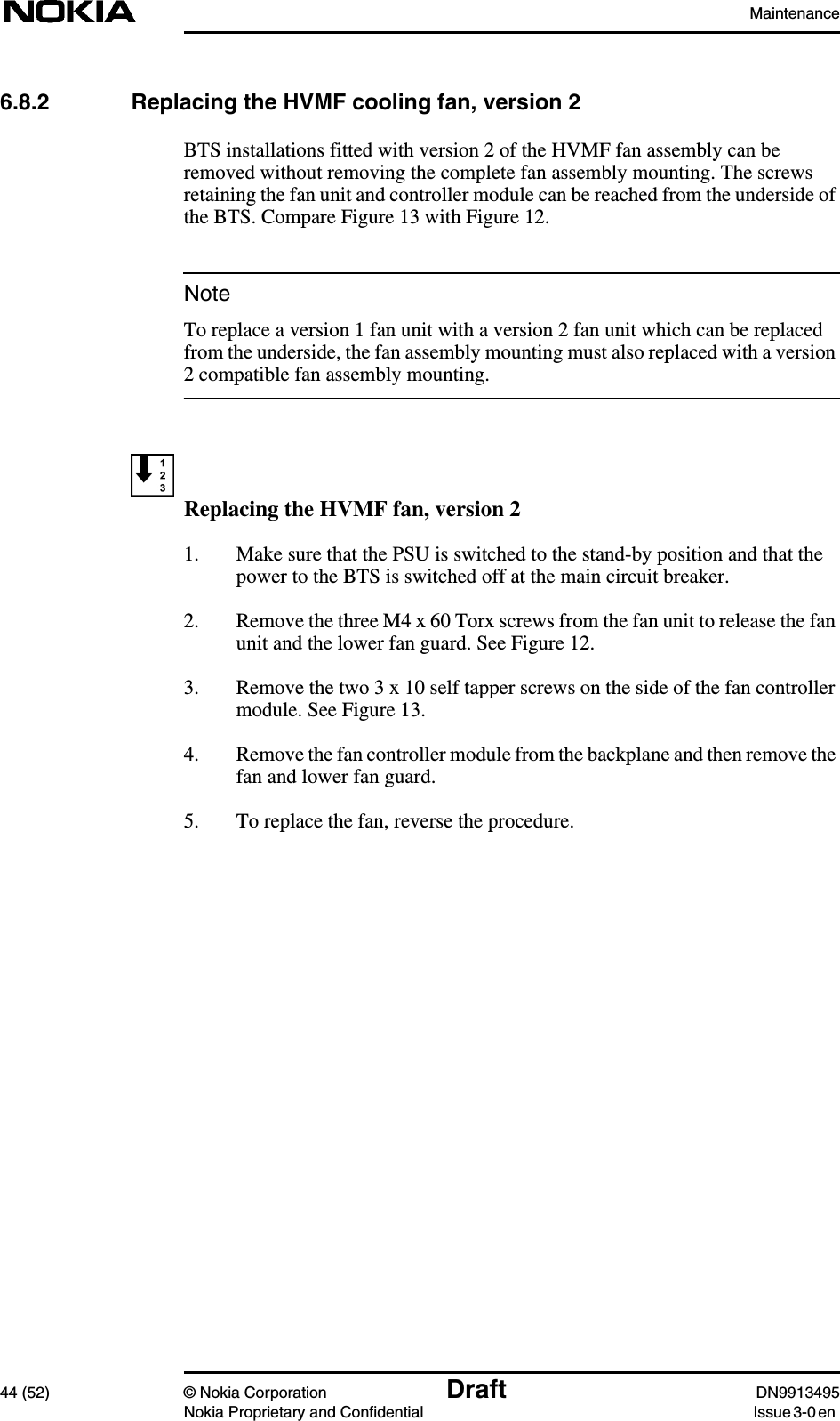 Maintenance44 (52) © Nokia Corporation Draft DN9913495Nokia Proprietary and Confidential Issue 3-0 enNote6.8.2 Replacing the HVMF cooling fan, version 2BTS installations fitted with version 2 of the HVMF fan assembly can beremoved without removing the complete fan assembly mounting. The screwsretaining the fan unit and controller module can be reached from the underside ofthe BTS. Compare Figure 13 with Figure 12.To replace a version 1 fan unit with a version 2 fan unit which can be replacedfrom the underside, the fan assembly mounting must also replaced with a version2 compatible fan assembly mounting.Replacing the HVMF fan, version 21. Make sure that the PSU is switched to the stand-by position and that thepower to the BTS is switched off at the main circuit breaker.2. Remove the three M4 x 60 Torx screws from the fan unit to release the fanunit and the lower fan guard. See Figure 12.3. Remove the two 3 x 10 self tapper screws on the side of the fan controllermodule. See Figure 13.4. Remove the fan controller module from the backplane and then remove thefan and lower fan guard.5. To replace the fan, reverse the procedure.
