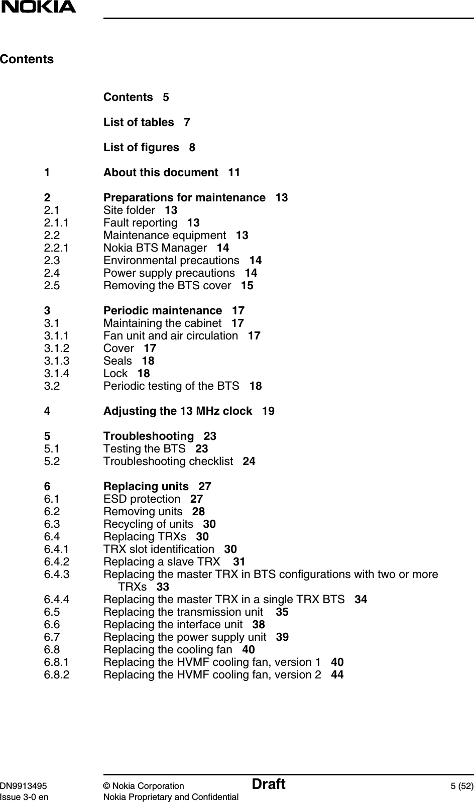 DN9913495 © Nokia Corporation Draft 5 (52)Issue 3-0 en Nokia Proprietary and ConfidentialContentsContents 5List of tables 7List of figures 81 About this document 112 Preparations for maintenance 132.1 Site folder 132.1.1 Fault reporting 132.2 Maintenance equipment 132.2.1 Nokia BTS Manager 142.3 Environmental precautions 142.4 Power supply precautions 142.5 Removing the BTS cover 153 Periodic maintenance 173.1 Maintaining the cabinet 173.1.1 Fan unit and air circulation 173.1.2 Cover 173.1.3 Seals 183.1.4 Lock 183.2 Periodic testing of the BTS 184 Adjusting the 13 MHz clock 195 Troubleshooting 235.1 Testing the BTS 235.2 Troubleshooting checklist 246 Replacing units 276.1 ESD protection 276.2 Removing units 286.3 Recycling of units 306.4 Replacing TRXs 306.4.1 TRX slot identification 306.4.2 Replacing a slave TRX 316.4.3 Replacing the master TRX in BTS configurations with two or moreTRXs 336.4.4 Replacing the master TRX in a single TRX BTS 346.5 Replacing the transmission unit 356.6 Replacing the interface unit 386.7 Replacing the power supply unit 396.8 Replacing the cooling fan 406.8.1 Replacing the HVMF cooling fan, version 1 406.8.2 Replacing the HVMF cooling fan, version 2 44