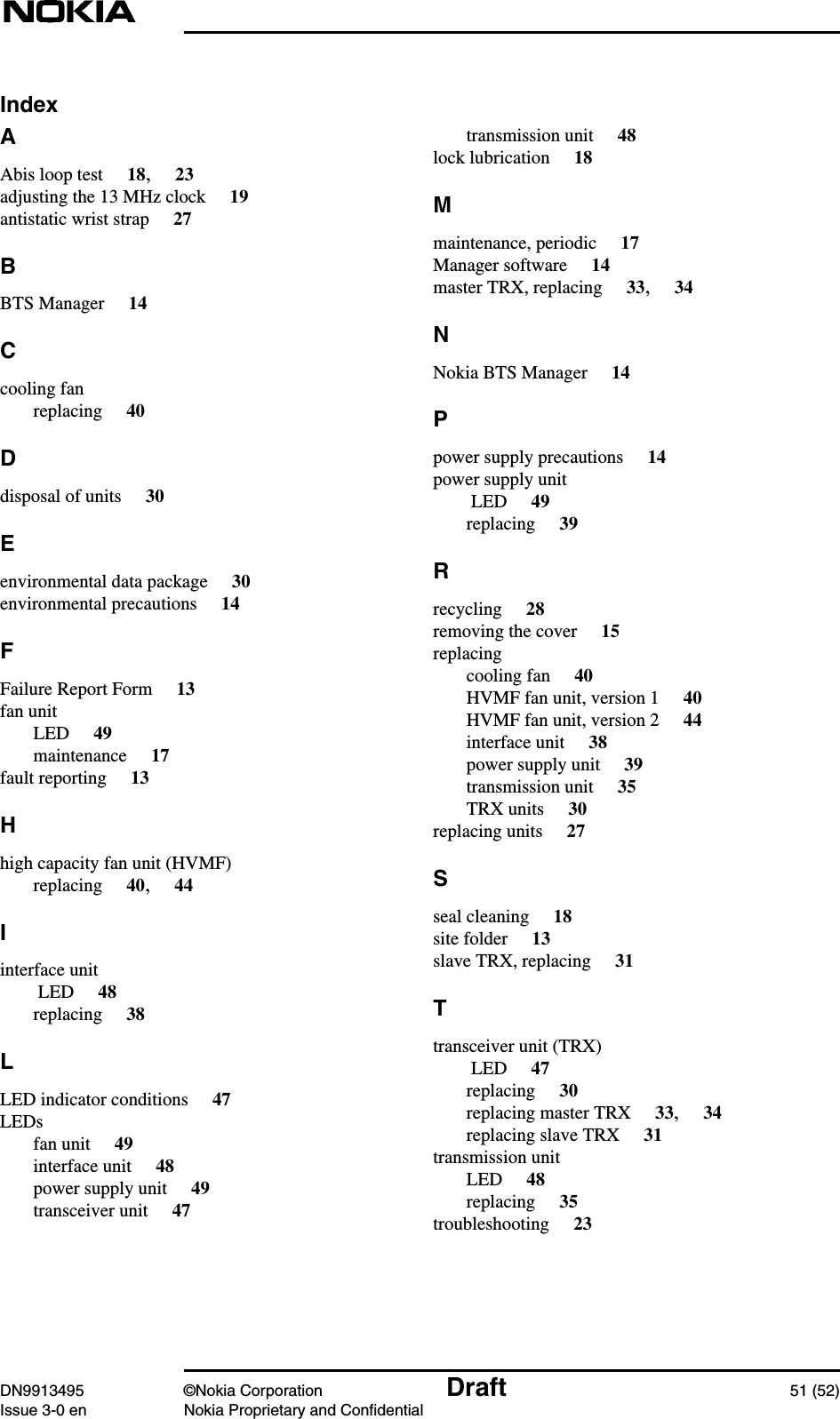 DN9913495 ©Nokia Corporation Draft 51 (52)Issue 3-0 en Nokia Proprietary and ConfidentialIndexAAbis loop test 18,23adjusting the 13 MHz clock 19antistatic wrist strap 27BBTS Manager 14Ccooling fanreplacing 40Ddisposal of units 30Eenvironmental data package 30environmental precautions 14FFailure Report Form 13fan unitLED 49maintenance 17fault reporting 13Hhigh capacity fan unit (HVMF)replacing 40,44Iinterface unit LED 48replacing 38LLED indicator conditions 47LEDsfan unit 49interface unit 48power supply unit 49transceiver unit 47transmission unit 48lock lubrication 18Mmaintenance, periodic 17Manager software 14master TRX, replacing 33,34NNokia BTS Manager 14Ppower supply precautions 14power supply unit LED 49replacing 39Rrecycling 28removing the cover 15replacingcooling fan 40HVMF fan unit, version 1 40HVMF fan unit, version 2 44interface unit 38power supply unit 39transmission unit 35TRX units 30replacing units 27Sseal cleaning 18site folder 13slave TRX, replacing 31Ttransceiver unit (TRX) LED 47replacing 30replacing master TRX 33,34replacing slave TRX 31transmission unitLED 48replacing 35troubleshooting 23