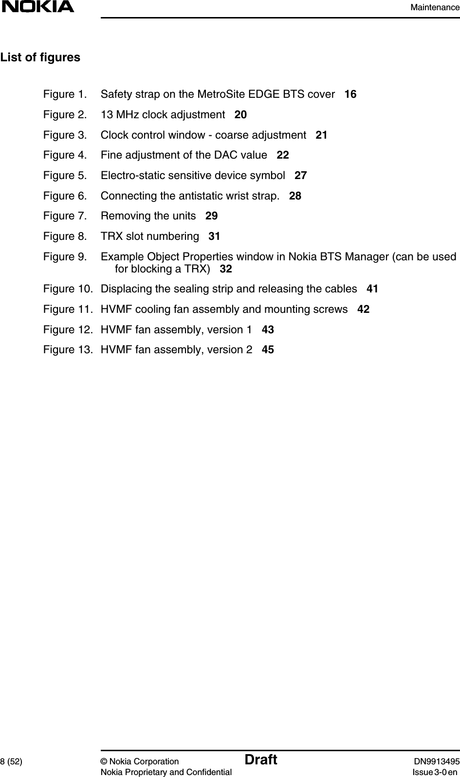 Maintenance8 (52) © Nokia Corporation Draft DN9913495Nokia Proprietary and Confidential Issue 3-0 enList of figuresFigure 1. Safety strap on the MetroSite EDGE BTS cover 16Figure 2. 13 MHz clock adjustment 20Figure 3. Clock control window - coarse adjustment 21Figure 4. Fine adjustment of the DAC value 22Figure 5. Electro-static sensitive device symbol 27Figure 6. Connecting the antistatic wrist strap. 28Figure 7. Removing the units 29Figure 8. TRX slot numbering 31Figure 9. Example Object Properties window in Nokia BTS Manager (can be usedfor blocking a TRX) 32Figure 10. Displacing the sealing strip and releasing the cables 41Figure 11. HVMF cooling fan assembly and mounting screws 42Figure 12. HVMF fan assembly, version 1 43Figure 13. HVMF fan assembly, version 2 45