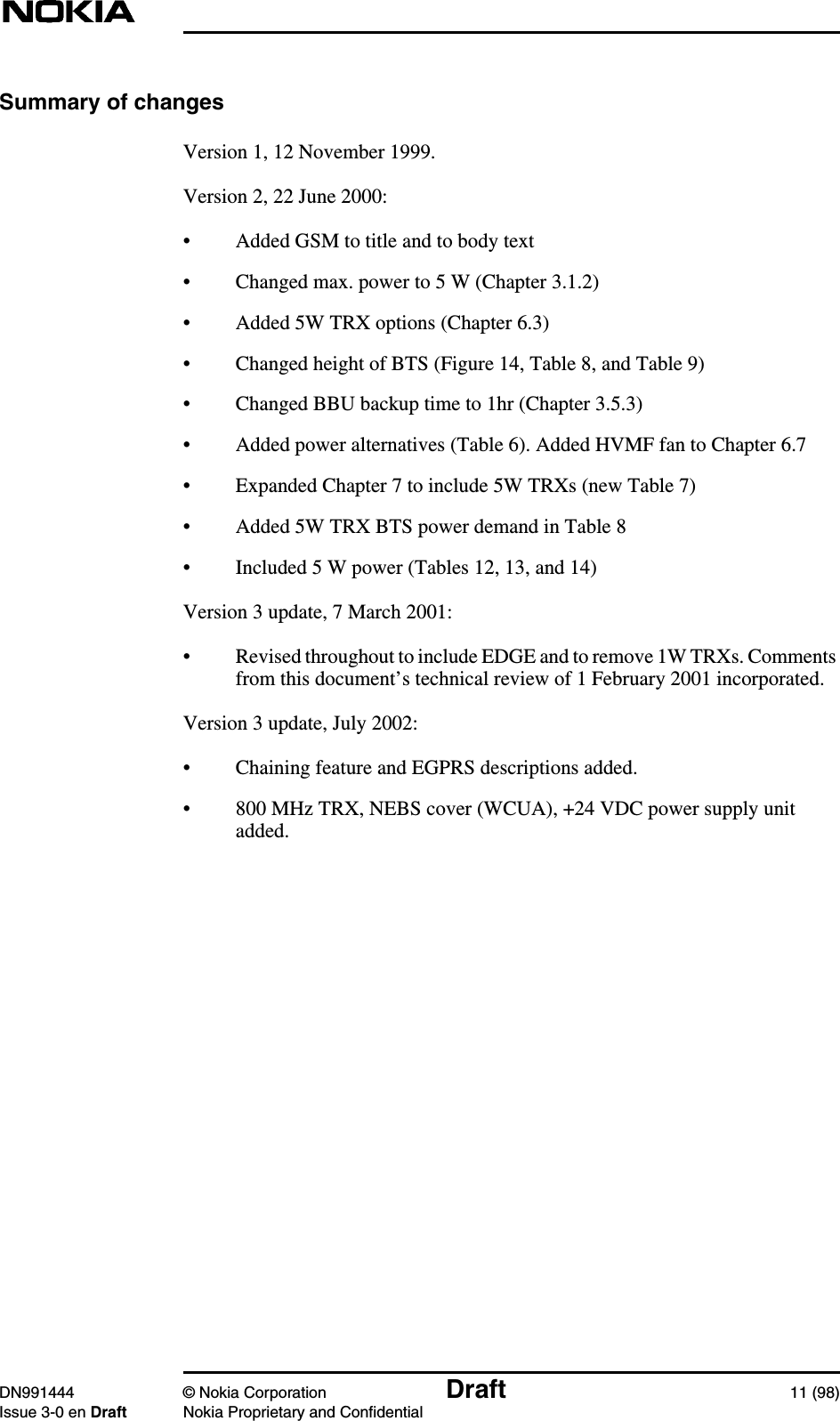 DN991444 © Nokia Corporation Draft 11 (98)Issue 3-0 en Draft Nokia Proprietary and ConfidentialSummary of changesVersion 1, 12 November 1999.Version 2, 22 June 2000:• Added GSM to title and to body text• Changed max. power to 5 W (Chapter 3.1.2)• Added 5W TRX options (Chapter 6.3)• Changed height of BTS (Figure 14, Table 8, and Table 9)• Changed BBU backup time to 1hr (Chapter 3.5.3)• Added power alternatives (Table 6). Added HVMF fan to Chapter 6.7• Expanded Chapter 7 to include 5W TRXs (new Table 7)• Added 5W TRX BTS power demand in Table 8• Included 5 W power (Tables 12, 13, and 14)Version 3 update, 7 March 2001:• Revised throughout to include EDGE and to remove 1W TRXs. Commentsfrom this document’s technical review of 1 February 2001 incorporated.Version 3 update, July 2002:• Chaining feature and EGPRS descriptions added.• 800 MHz TRX, NEBS cover (WCUA), +24 VDC power supply unitadded.