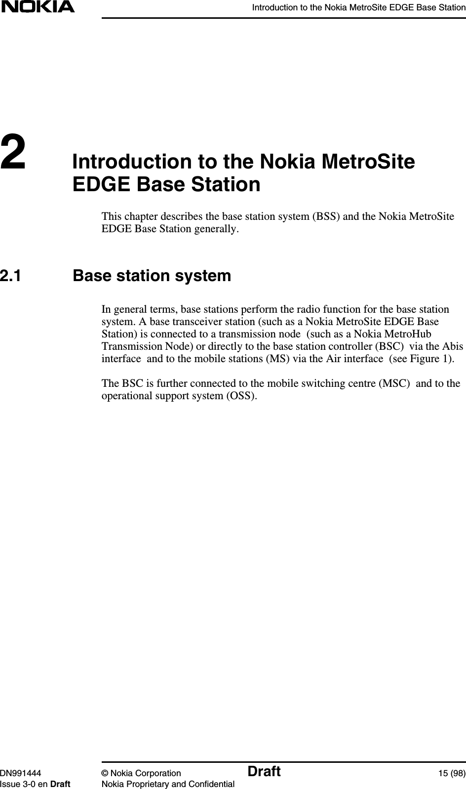 Introduction to the Nokia MetroSite EDGE Base StationDN991444 © Nokia Corporation Draft 15 (98)Issue 3-0 en Draft Nokia Proprietary and Confidential2Introduction to the Nokia MetroSiteEDGE Base StationThis chapter describes the base station system (BSS) and the Nokia MetroSiteEDGE Base Station generally.2.1 Base station systemIn general terms, base stations perform the radio function for the base stationsystem. A base transceiver station (such as a Nokia MetroSite EDGE BaseStation) is connected to a transmission node  (such as a Nokia MetroHubTransmission Node) or directly to the base station controller (BSC) via the Abisinterface  and to the mobile stations (MS) via the Air interface  (see Figure 1).The BSC is further connected to the mobile switching centre (MSC)  and to theoperational support system (OSS).