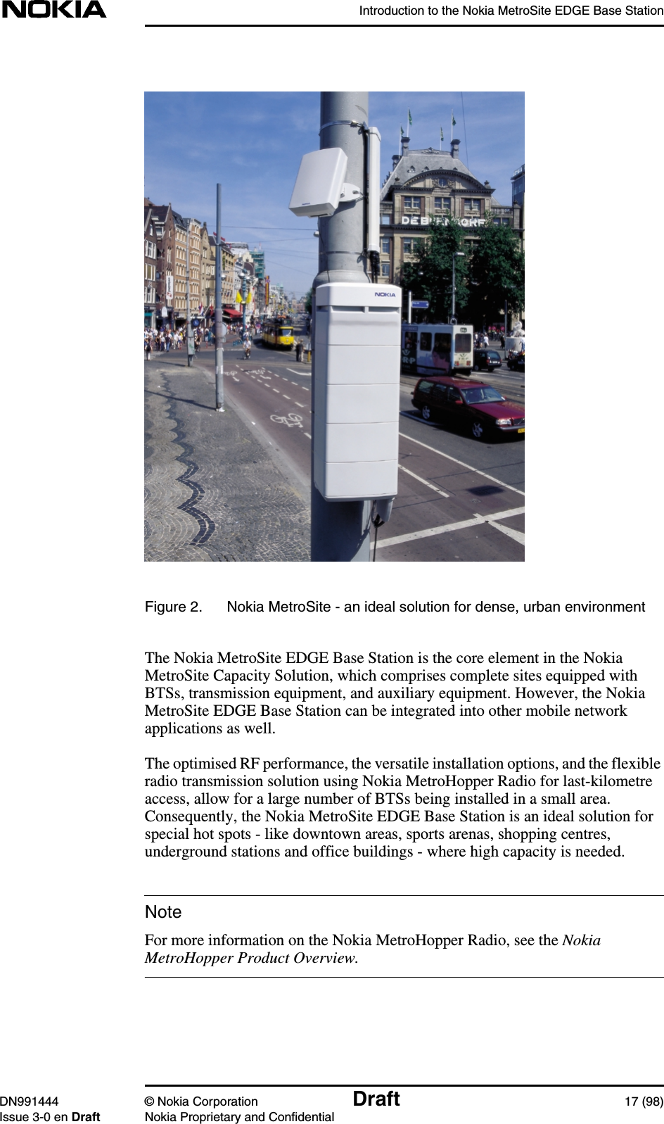 Introduction to the Nokia MetroSite EDGE Base StationDN991444 © Nokia Corporation Draft 17 (98)Issue 3-0 en Draft Nokia Proprietary and ConfidentialNoteFigure 2. Nokia MetroSite - an ideal solution for dense, urban environmentThe Nokia MetroSite EDGE Base Station is the core element in the NokiaMetroSite Capacity Solution, which comprises complete sites equipped withBTSs, transmission equipment, and auxiliary equipment. However, the NokiaMetroSite EDGE Base Station can be integrated into other mobile networkapplications as well.The optimised RF performance, the versatile installation options, and the flexibleradio transmission solution using Nokia MetroHopper Radio for last-kilometreaccess, allow for a large number of BTSs being installed in a small area.Consequently, the Nokia MetroSite EDGE Base Station is an ideal solution forspecial hot spots - like downtown areas, sports arenas, shopping centres,underground stations and office buildings - where high capacity is needed.For more information on the Nokia MetroHopper Radio, see the NokiaMetroHopper Product Overview.