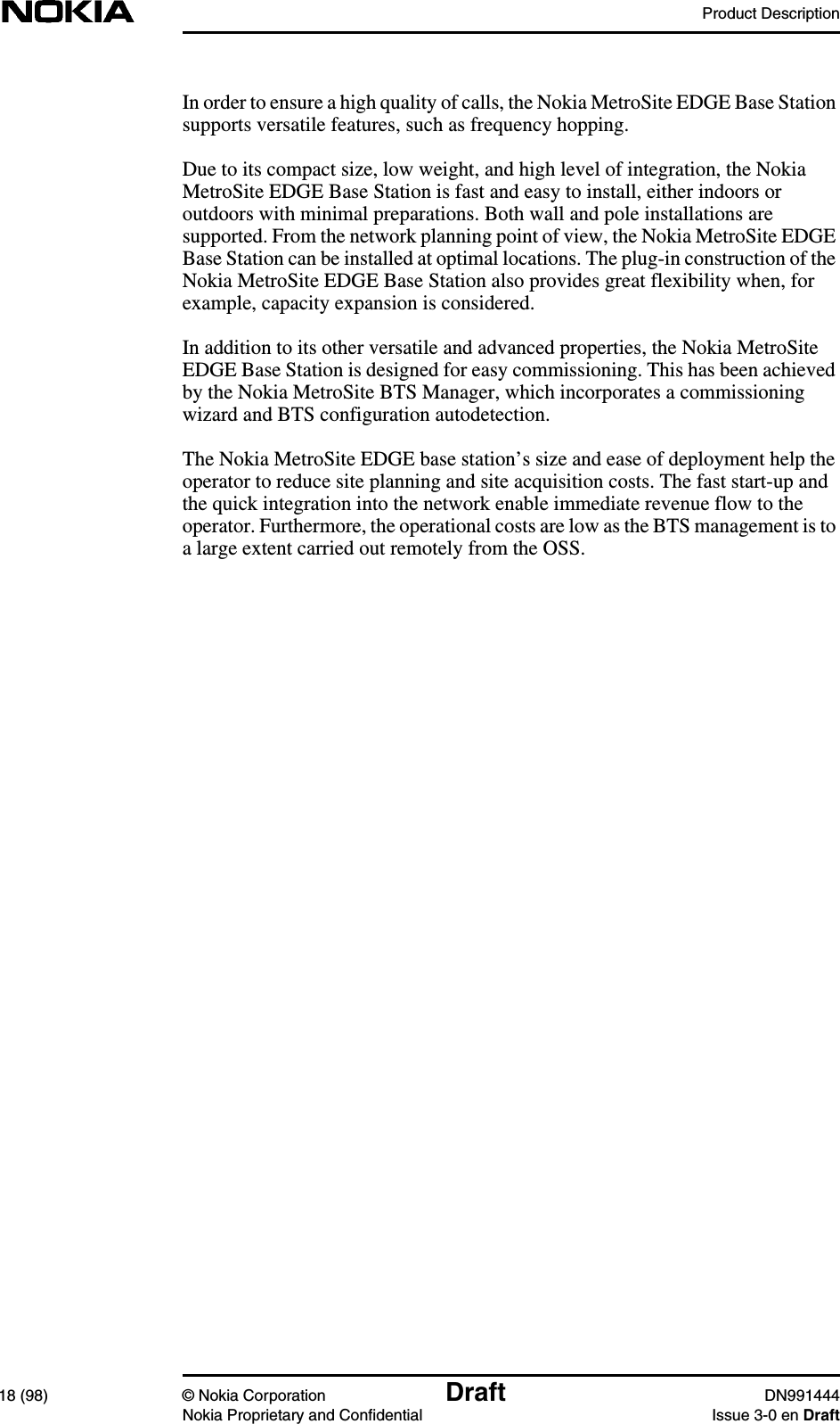 Product Description18 (98) © Nokia Corporation Draft DN991444Nokia Proprietary and Confidential Issue 3-0 en DraftIn order to ensure a high quality of calls, the Nokia MetroSite EDGE Base Stationsupports versatile features, such as frequency hopping.Due to its compact size, low weight, and high level of integration, the NokiaMetroSite EDGE Base Station is fast and easy to install, either indoors oroutdoors with minimal preparations. Both wall and pole installations aresupported. From the network planning point of view, the Nokia MetroSite EDGEBase Station can be installed at optimal locations. The plug-in construction of theNokia MetroSite EDGE Base Station also provides great flexibility when, forexample, capacity expansion is considered.In addition to its other versatile and advanced properties, the Nokia MetroSiteEDGE Base Station is designed for easy commissioning. This has been achievedby the Nokia MetroSite BTS Manager, which incorporates a commissioningwizard and BTS configuration autodetection.The Nokia MetroSite EDGE base station’s size and ease of deployment help theoperator to reduce site planning and site acquisition costs. The fast start-up andthe quick integration into the network enable immediate revenue flow to theoperator. Furthermore, the operational costs are low as the BTS management is toa large extent carried out remotely from the OSS.